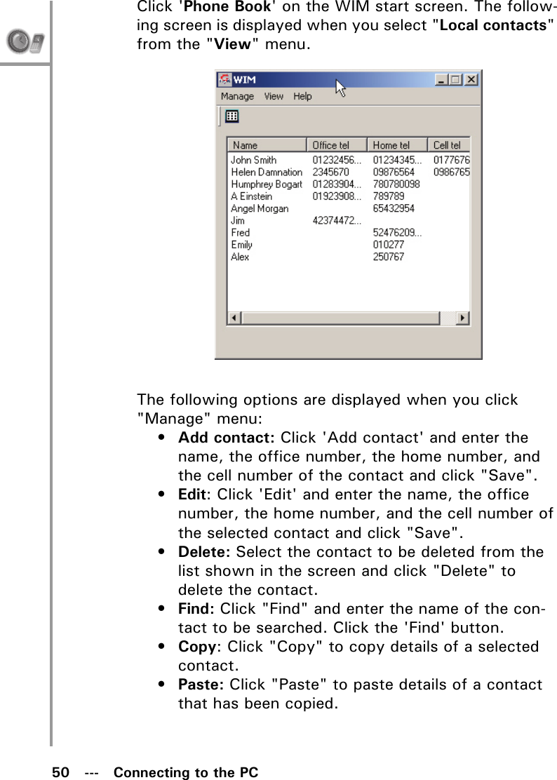 50   ---   Connecting to the PCClick &apos;Phone Book&apos; on the WIM start screen. The follow-ing screen is displayed when you select &quot;Local contacts&quot; from the &quot;View&quot; menu.The following options are displayed when you click &quot;Manage&quot; menu:•Add contact: Click &apos;Add contact&apos; and enter the name, the office number, the home number, and the cell number of the contact and click &quot;Save&quot;.•Edit: Click &apos;Edit&apos; and enter the name, the office number, the home number, and the cell number of the selected contact and click &quot;Save&quot;.•Delete: Select the contact to be deleted from the list shown in the screen and click &quot;Delete&quot; to delete the contact.•Find: Click &quot;Find&quot; and enter the name of the con-tact to be searched. Click the &apos;Find&apos; button.•Copy: Click &quot;Copy&quot; to copy details of a selected contact.•Paste: Click &quot;Paste&quot; to paste details of a contact that has been copied.