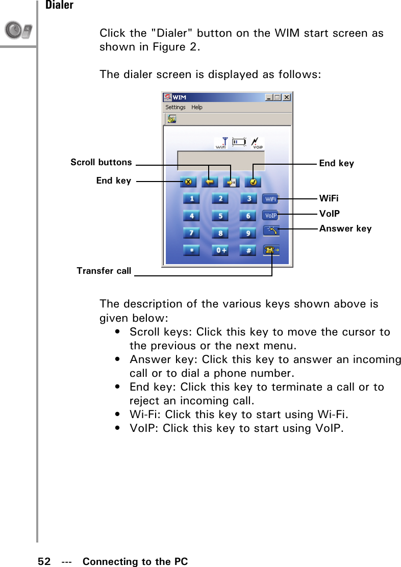 52   ---   Connecting to the PCDialerClick the &quot;Dialer&quot; button on the WIM start screen as shown in Figure 2. The dialer screen is displayed as follows:The description of the various keys shown above is given below:• Scroll keys: Click this key to move the cursor to the previous or the next menu.• Answer key: Click this key to answer an incoming call or to dial a phone number.• End key: Click this key to terminate a call or to reject an incoming call.• Wi-Fi: Click this key to start using Wi-Fi.• VoIP: Click this key to start using VoIP.Scroll buttonsEnd keyTransfer callEnd keyWiFiVoIPAnswer key