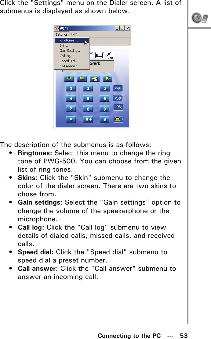 Connecting to the PC   ---   53Click the &quot;Settings&quot; menu on the Dialer screen. A list of submenus is displayed as shown below.The description of the submenus is as follows:•Ringtones: Select this menu to change the ring tone of PWG-500. You can choose from the given list of ring tones.•Skins: Click the &quot;Skin&quot; submenu to change the color of the dialer screen. There are two skins to chose from.•Gain settings: Select the &quot;Gain settings&quot; option to change the volume of the speakerphone or the microphone.•Call log: Click the &quot;Call log&quot; submenu to view details of dialed calls, missed calls, and received calls.•Speed dial: Click the &quot;Speed dial&quot; submenu to speed dial a preset number.•Call answer: Click the &quot;Call answer&quot; submenu to answer an incoming call.