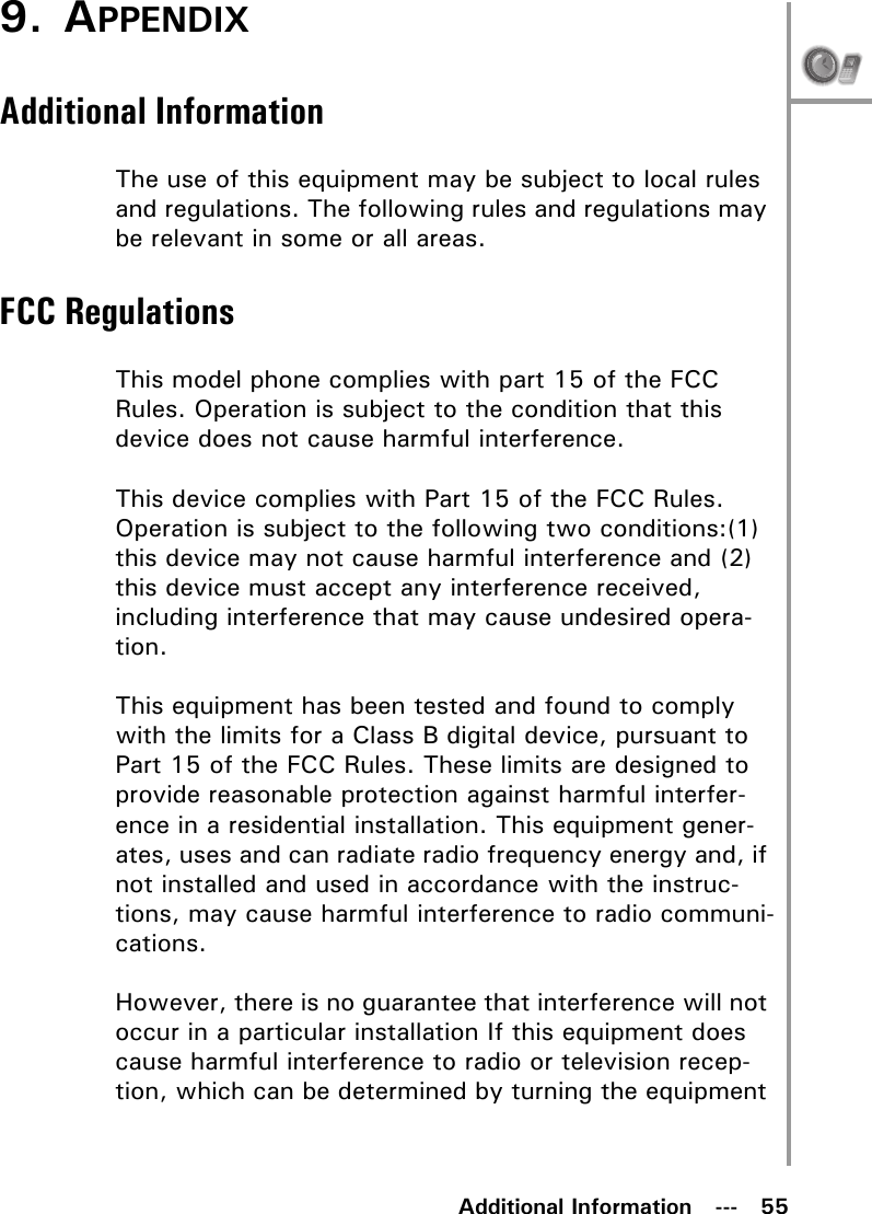 Additional Information   ---   559. APPENDIXAdditional InformationThe use of this equipment may be subject to local rules and regulations. The following rules and regulations may be relevant in some or all areas.FCC RegulationsThis model phone complies with part 15 of the FCC Rules. Operation is subject to the condition that this device does not cause harmful interference.This device complies with Part 15 of the FCC Rules. Operation is subject to the following two conditions:(1) this device may not cause harmful interference and (2) this device must accept any interference received, including interference that may cause undesired opera-tion.This equipment has been tested and found to comply with the limits for a Class B digital device, pursuant to Part 15 of the FCC Rules. These limits are designed to provide reasonable protection against harmful interfer-ence in a residential installation. This equipment gener-ates, uses and can radiate radio frequency energy and, if not installed and used in accordance with the instruc-tions, may cause harmful interference to radio communi-cations.However, there is no guarantee that interference will not occur in a particular installation If this equipment does cause harmful interference to radio or television recep-tion, which can be determined by turning the equipment 
