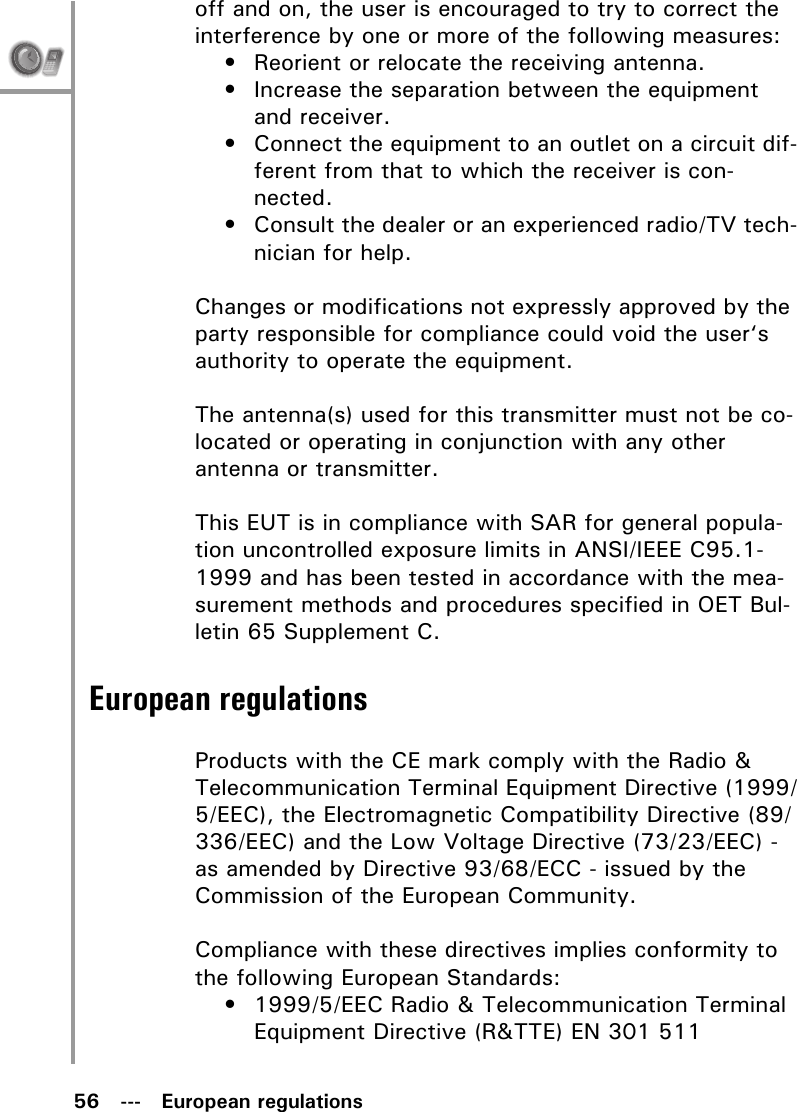 56   ---   European regulationsoff and on, the user is encouraged to try to correct the interference by one or more of the following measures:• Reorient or relocate the receiving antenna.• Increase the separation between the equipment and receiver.• Connect the equipment to an outlet on a circuit dif-ferent from that to which the receiver is con-nected.• Consult the dealer or an experienced radio/TV tech-nician for help.Changes or modifications not expressly approved by the party responsible for compliance could void the user‘s authority to operate the equipment.The antenna(s) used for this transmitter must not be co-located or operating in conjunction with any other antenna or transmitter.This EUT is in compliance with SAR for general popula-tion uncontrolled exposure limits in ANSI/IEEE C95.1-1999 and has been tested in accordance with the mea-surement methods and procedures specified in OET Bul-letin 65 Supplement C.European regulationsProducts with the CE mark comply with the Radio &amp; Telecommunication Terminal Equipment Directive (1999/5/EEC), the Electromagnetic Compatibility Directive (89/336/EEC) and the Low Voltage Directive (73/23/EEC) - as amended by Directive 93/68/ECC - issued by the Commission of the European Community.Compliance with these directives implies conformity to the following European Standards:• 1999/5/EEC Radio &amp; Telecommunication Terminal Equipment Directive (R&amp;TTE) EN 301 511