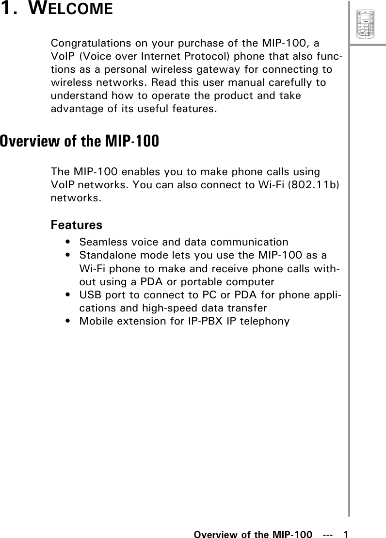 MenuSelectABCDEFJKLGHIPQRSMNOWXYZTUVOverview of the MIP-100   ---   11. WELCOMECongratulations on your purchase of the MIP-100, a VoIP (Voice over Internet Protocol) phone that also func-tions as a personal wireless gateway for connecting to wireless networks. Read this user manual carefully to understand how to operate the product and take advantage of its useful features.Overview of the MIP-100The MIP-100 enables you to make phone calls using VoIP networks. You can also connect to Wi-Fi (802.11b) networks.Features• Seamless voice and data communication• Standalone mode lets you use the MIP-100 as a Wi-Fi phone to make and receive phone calls with-out using a PDA or portable computer• USB port to connect to PC or PDA for phone appli-cations and high-speed data transfer• Mobile extension for IP-PBX IP telephony