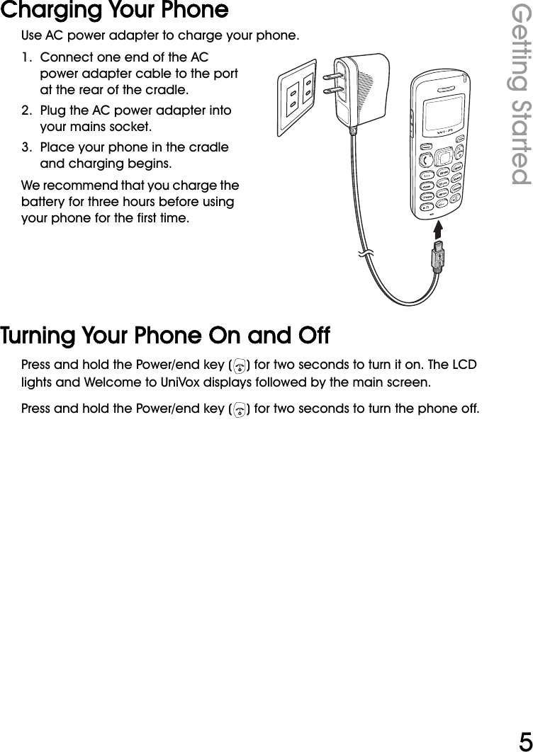 WiFi Phone User ManualGetting Started5Charging Your PhoneUse AC power adapter to charge your phone.1.  Connect one end of the AC power adapter cable to the port at the rear of the cradle.2.  Plug the AC power adapter into your mains socket.3.  Place your phone in the cradle and charging begins.We recommend that you charge the battery for three hours before using your phone for the first time.Turning Your Phone On and OffPress and hold the Power/end key ( ) for two seconds to turn it on. The LCD lights and Welcome to UniVox displays followed by the main screen.Press and hold the Power/end key ( ) for two seconds to turn the phone off.