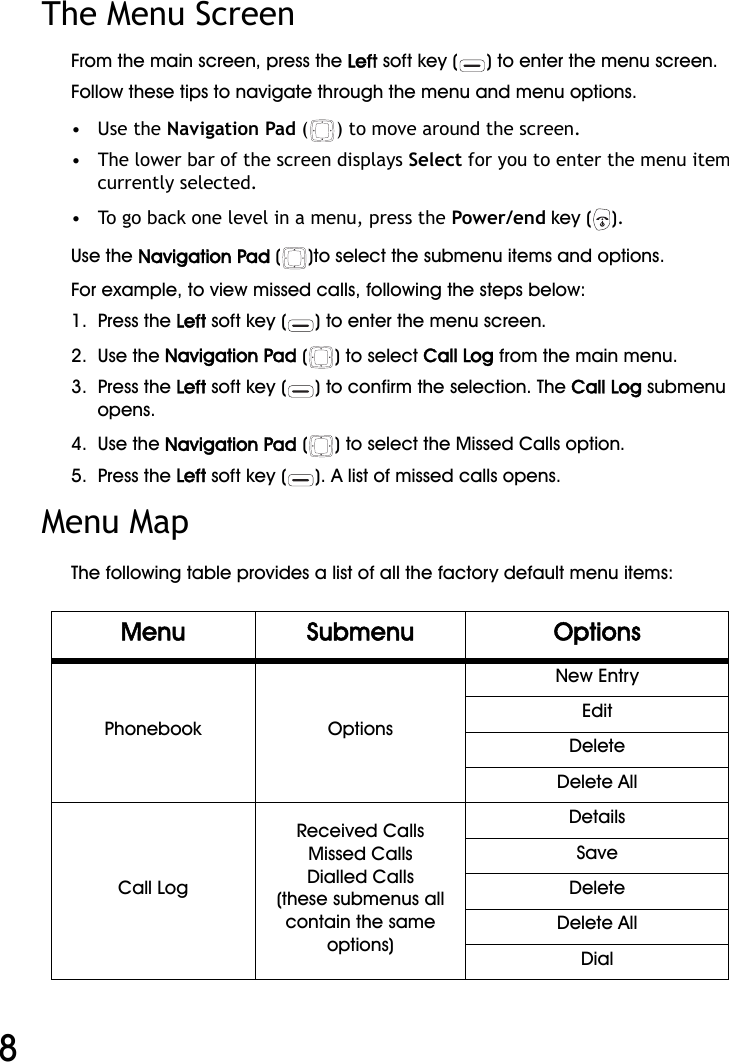 WiFi Phone User Manual8The Menu Screen From the main screen, press the Left soft key ( ) to enter the menu screen.Follow these tips to navigate through the menu and menu options.•   Use the Navigation Pad ( ) to move around the screen.•   The lower bar of the screen displays Select for you to enter the menu item currently selected. •   To go back one level in a menu, press the Power/end key ( ).Use the Navigation Pad ( )to select the submenu items and options. For example, to view missed calls, following the steps below:1.  Press the Left soft key ( ) to enter the menu screen.2.  Use the Navigation Pad () to select Call Log from the main menu.3.  Press the Left soft key ( ) to confirm the selection. The Call Log submenu opens.4.  Use the Navigation Pad ( ) to select the Missed Calls option. 5.  Press the Left soft key ( ). A list of missed calls opens.Menu MapThe following table provides a list of all the factory default menu items:Menu Submenu OptionsPhonebook OptionsNew EntryEditDeleteDelete AllCall LogReceived CallsMissed CallsDialled Calls(these submenus all contain the same options)DetailsSaveDeleteDelete AllDial