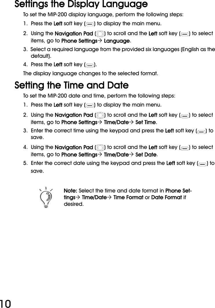 WiFi Phone User Manual10Settings the Display LanguageTo set the MIP-200 display language, perform the following steps:1.  Press the Left soft key ( ) to display the main menu.2.  Using the Navigation Pad ( ) to scroll and the Left soft key ( ) to select items, go to Phone Settings´ Language.3.  Select a required language from the provided six languages (English as the default).4.  Press the Left soft key ( ). The display language changes to the selected format.Setting the Time and DateTo set the MIP-200 date and time, perform the following steps:1.  Press the Left soft key ( ) to display the main menu.2.  Using the Navigation Pad ( ) to scroll and the Left soft key ( ) to select items, go to Phone Settings´ Time/Date´ Set Time.3.  Enter the correct time using the keypad and press the Left soft key ( ) to save.4.  Using the Navigation Pad ( ) to scroll and the Left soft key ( ) to select items, go to Phone Settings´ Time/Date´ Set Date.5.  Enter the correct date using the keypad and press the Left soft key ( ) to save.Note: Select the time and date format in Phone Set-tings´ Time/Date´ Time Format or Date Format if desired.