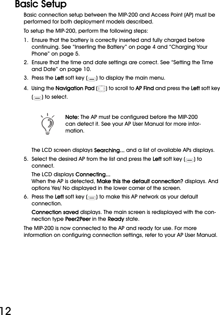 WiFi Phone User Manual12Basic SetupBasic connection setup between the MIP-200 and Access Point (AP) must be performed for both deployment models described. To setup the MIP-200, perform the following steps:1.  Ensure that the battery is correctly inserted and fully charged before continuing. See “Inserting the Battery” on page 4 and “Charging Your Phone” on page 5.2.  Ensure that the time and date settings are correct. See “Setting the Time and Date” on page 10.3.  Press the Left soft key ( ) to display the main menu.4.  Using the Navigation Pad ( ) to scroll to AP Find and press the Left soft key () to select.The LCD screen displays Searching... and a list of available APs displays.5.  Select the desired AP from the list and press the Left soft key ( ) to connect.The LCD displays Connecting... When the AP is detected, Make this the default connection? displays. And options Yes/ No displayed in the lower corner of the screen.6.  Press the Left soft key ( ) to make this AP network as your default connection.Connection saved displays. The main screen is redisplayed with the con-nection type Peer2Peer in the Ready state.The MIP-200 is now connected to the AP and ready for use. For more information on configuring connection settings, refer to your AP User Manual.Note: The AP must be configured before the MIP-200 can detect it. See your AP User Manual for more infor-mation.