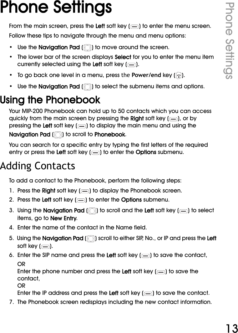 WiFi Phone User ManualPhone Settings13Phone SettingsFrom the main screen, press the Left soft key ( ) to enter the menu screen.Follow these tips to navigate through the menu and menu options:•   Use the Navigation Pad ( ) to move around the screen.•   The lower bar of the screen displays Select for you to enter the menu item currently selected using the Left soft key ( ). •   To go back one level in a menu, press the Power/end key ( ).•   Use the Navigation Pad ( ) to select the submenu items and options. Using the PhonebookYour MIP-200 Phonebook can hold up to 50 contacts which you can access quickly from the main screen by pressing the Right soft key ( ), or by pressing the Left soft key ( ) to display the main menu and using the Navigation Pad ( ) to scroll to Phonebook.You can search for a specific entry by typing the first letters of the required entry or press the Left soft key ( ) to enter the Options submenu.Adding ContactsTo add a contact to the Phonebook, perform the following steps:1.  Press the Right soft key ( ) to display the Phonebook screen.2.  Press the Left soft key ( ) to enter the Options submenu.3.  Using the Navigation Pad ( ) to scroll and the Left soft key ( ) to select items, go to New Entry.4.  Enter the name of the contact in the Name field.5.  Using the Navigation Pad ( ) scroll to either SIP, No., or IP and press the Left soft key ( ).6.  Enter the SIP name and press the Left soft key ( ) to save the contact,OREnter the phone number and press the Left soft key ( ) to save the contact,OREnter the IP address and press the Left soft key ( ) to save the contact.7.  The Phonebook screen redisplays including the new contact information.