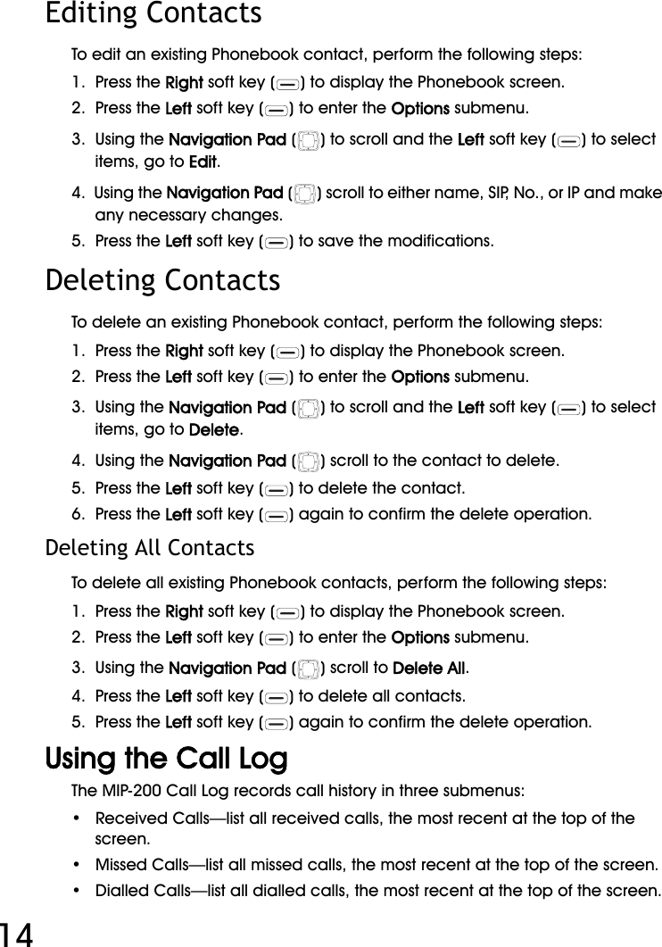 WiFi Phone User Manual14Editing ContactsTo edit an existing Phonebook contact, perform the following steps:1.  Press the Right soft key ( ) to display the Phonebook screen.2.  Press the Left soft key ( ) to enter the Options submenu.3.  Using the Navigation Pad ( ) to scroll and the Left soft key ( ) to select items, go to Edit.4.  Using the Navigation Pad ( ) scroll to either name, SIP, No., or IP and make any necessary changes.5.  Press the Left soft key ( ) to save the modifications.Deleting ContactsTo delete an existing Phonebook contact, perform the following steps:1.  Press the Right soft key ( ) to display the Phonebook screen.2.  Press the Left soft key ( ) to enter the Options submenu.3.  Using the Navigation Pad ( ) to scroll and the Left soft key ( ) to select items, go to Delete.4.  Using the Navigation Pad ( ) scroll to the contact to delete.5.  Press the Left soft key ( ) to delete the contact.6.  Press the Left soft key ( ) again to confirm the delete operation.Deleting All ContactsTo delete all existing Phonebook contacts, perform the following steps:1.  Press the Right soft key ( ) to display the Phonebook screen.2.  Press the Left soft key ( ) to enter the Options submenu.3.  Using the Navigation Pad () scroll to Delete All.4.  Press the Left soft key ( ) to delete all contacts.5.  Press the Left soft key ( ) again to confirm the delete operation.Using the Call LogThe MIP-200 Call Log records call history in three submenus:•   Received Calls—list all received calls, the most recent at the top of the screen.•   Missed Calls—list all missed calls, the most recent at the top of the screen.•   Dialled Calls—list all dialled calls, the most recent at the top of the screen.