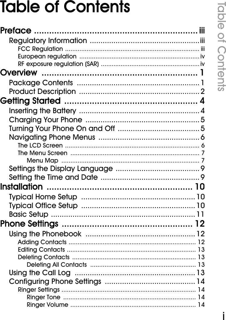 WiFi Phone User ManualTable of ContentsiTable of ContentsPreface ................................................................. iiiRegulatory Information ...................................................iiiFCC Regulation ........................................................................... iiiEuropean regulation  ................................................................... ivRF exposure regulation (SAR) ....................................................... ivOverview .............................................................. 1Package Contents  ......................................................... 1Product Description  ........................................................ 2Getting Started  ..................................................... 4Inserting the Battery ........................................................ 4Charging Your Phone  ..................................................... 5Turning Your Phone On and Off ...................................... 5Navigating Phone Menus ............................................... 6The LCD Screen ........................................................................... 6The Menu Screen  ........................................................................ 7Menu Map  ............................................................................. 7Settings the Display Language ....................................... 9Setting the Time and Date .............................................. 9Installation .......................................................... 10Typical Home Setup  ..................................................... 10Typical Office Setup  ..................................................... 10Basic Setup ................................................................... 11Phone Settings .................................................... 12Using the Phonebook  ................................................... 12Adding Contacts ....................................................................... 12Editing Contacts ........................................................................ 13Deleting Contacts  ..................................................................... 13Deleting All Contacts  ........................................................... 13Using the Call Log  ........................................................ 13Configuring Phone Settings .......................................... 14Ringer Settings ........................................................................... 14Ringer Tone  .......................................................................... 14Ringer Volume ...................................................................... 14