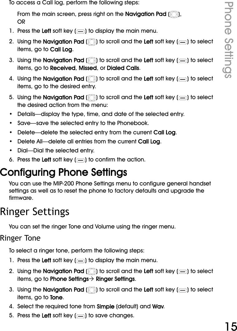 WiFi Phone User ManualPhone Settings15To access a Call log, perform the following steps:From the main screen, press right on the Navigation Pad ( ), OR1.  Press the Left soft key ( ) to display the main menu.2.  Using the Navigation Pad ( ) to scroll and the Left soft key ( ) to select items, go to Call Log.3.  Using the Navigation Pad ( ) to scroll and the Left soft key ( ) to select items, go to Received, Missed, or Dialed Calls.4.  Using the Navigation Pad ( ) to scroll and the Left soft key ( ) to select items, go to the desired entry.5.  Using the Navigation Pad ( ) to scroll and the Left soft key ( ) to select the desired action from the menu:•   Details—display the type, time, and date of the selected entry.•   Save—save the selected entry to the Phonebook.•   Delete—delete the selected entry from the current Call Log.•   Delete All—delete all entries from the current Call Log.•   Dial—Dial the selected entry.6.  Press the Left soft key ( ) to confirm the action.Configuring Phone SettingsYou can use the MIP-200 Phone Settings menu to configure general handset settings as well as to reset the phone to factory defaults and upgrade the firmware.Ringer SettingsYou can set the ringer Tone and Volume using the ringer menu.Ringer ToneTo select a ringer tone, perform the following steps:1.  Press the Left soft key ( ) to display the main menu.2.  Using the Navigation Pad ( ) to scroll and the Left soft key ( ) to select items, go to Phone Settings´ Ringer Settings.3.  Using the Navigation Pad ( ) to scroll and the Left soft key ( ) to select items, go to Tone.4.  Select the required tone from Simple (default) and Wav.5.  Press the Left soft key ( ) to save changes.