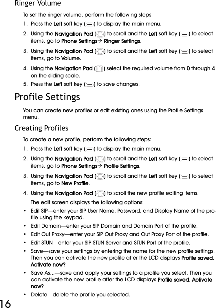 WiFi Phone User Manual16Ringer VolumeTo set the ringer volume, perform the following steps:1.  Press the Left soft key ( ) to display the main menu.2.  Using the Navigation Pad ( ) to scroll and the Left soft key ( ) to select items, go to Phone Settings´ Ringer Settings.3.  Using the Navigation Pad ( ) to scroll and the Left soft key ( ) to select items, go to Volume.4.  Using the Navigation Pad ( ) select the required volume from 0 through 4 on the sliding scale.5.  Press the Left soft key ( ) to save changes.Profile SettingsYou can create new profiles or edit existing ones using the Profile Settings menu.Creating ProfilesTo create a new profile, perform the following steps:1.  Press the Left soft key ( ) to display the main menu.2.  Using the Navigation Pad ( ) to scroll and the Left soft key ( ) to select items, go to Phone Settings´ Profile Settings.3.  Using the Navigation Pad ( ) to scroll and the Left soft key ( ) to select items, go to New Profile.4.  Using the Navigation Pad ( ) to scroll the new profile editing items.The edit screen displays the following options:•   Edit SIP—enter your SIP User Name, Password, and Display Name of the pro-file using the keypad.•   Edit Domain—enter your SIP Domain and Domain Port of the profile.•   Edit Out Proxy—enter your SIP Out Proxy and Out Proxy Port of the profile.•   Edit STUN—enter your SIP STUN Server and STUN Port of the profile.•   Save—save your settings by entering the name for the new profile settings. Then you can activate the new profile after the LCD displays Profile saved. Activate now?•   Save As...—save and apply your settings to a profile you select. Then you can activate the new profile after the LCD displays Profile saved. Activate now?•   Delete—delete the profile you selected.