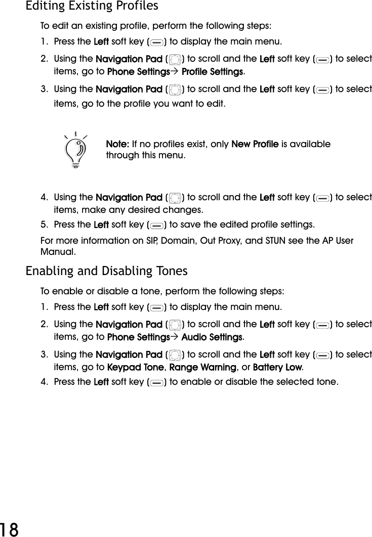 WiFi Phone User Manual18Editing Existing ProfilesTo edit an existing profile, perform the following steps:1.  Press the Left soft key ( ) to display the main menu.2.  Using the Navigation Pad ( ) to scroll and the Left soft key ( ) to select items, go to Phone Settings´ Profile Settings.3.  Using the Navigation Pad ( ) to scroll and the Left soft key ( ) to select items, go to the profile you want to edit.4.  Using the Navigation Pad ( ) to scroll and the Left soft key ( ) to select items, make any desired changes.5.  Press the Left soft key ( ) to save the edited profile settings.For more information on SIP, Domain, Out Proxy, and STUN see the AP User Manual.Enabling and Disabling TonesTo enable or disable a tone, perform the following steps:1.  Press the Left soft key ( ) to display the main menu.2.  Using the Navigation Pad ( ) to scroll and the Left soft key ( ) to select items, go to Phone Settings´ Audio Settings.3.  Using the Navigation Pad ( ) to scroll and the Left soft key ( ) to select items, go to Keypad Tone, Range Warning, or Battery Low.4.  Press the Left soft key ( ) to enable or disable the selected tone.Note: If no profiles exist, only New Profile is available through this menu.