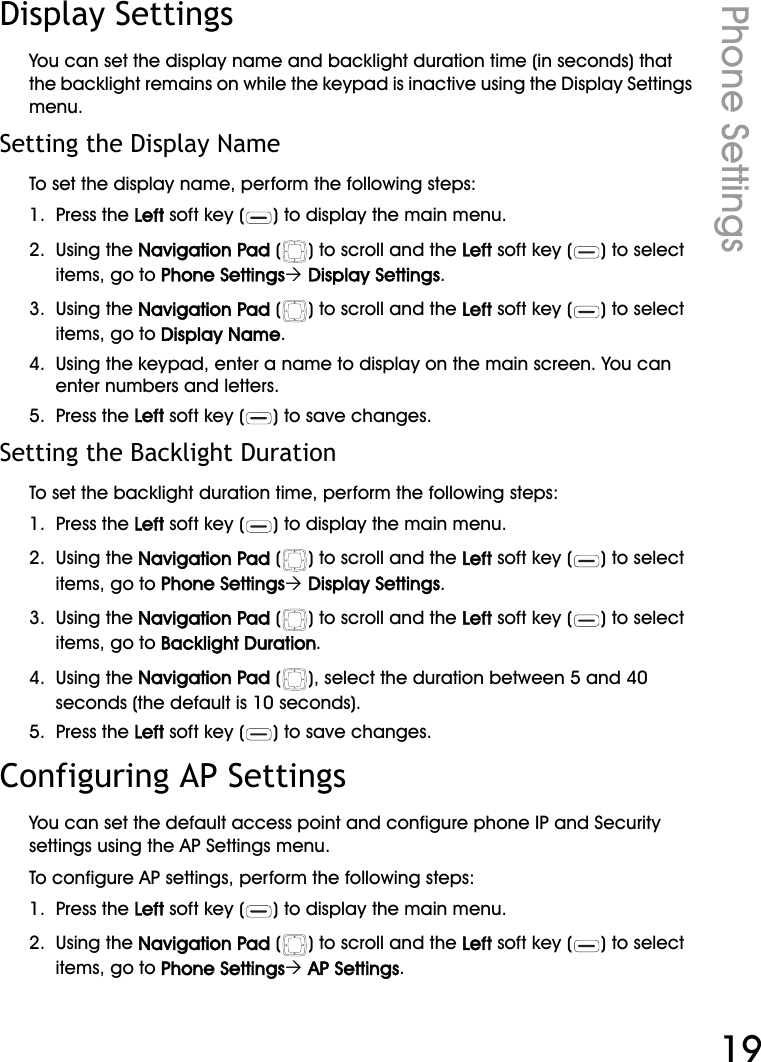 WiFi Phone User ManualPhone Settings19Display SettingsYou can set the display name and backlight duration time (in seconds) that the backlight remains on while the keypad is inactive using the Display Settings menu.Setting the Display NameTo set the display name, perform the following steps:1.  Press the Left soft key ( ) to display the main menu.2.  Using the Navigation Pad ( ) to scroll and the Left soft key ( ) to select items, go to Phone Settings´ Display Settings.3.  Using the Navigation Pad ( ) to scroll and the Left soft key ( ) to select items, go to Display Name.4.  Using the keypad, enter a name to display on the main screen. You can enter numbers and letters.5.  Press the Left soft key ( ) to save changes.Setting the Backlight DurationTo set the backlight duration time, perform the following steps:1.  Press the Left soft key ( ) to display the main menu.2.  Using the Navigation Pad ( ) to scroll and the Left soft key ( ) to select items, go to Phone Settings´ Display Settings.3.  Using the Navigation Pad ( ) to scroll and the Left soft key ( ) to select items, go to Backlight Duration.4.  Using the Navigation Pad ( ), select the duration between 5 and 40 seconds (the default is 10 seconds).5.  Press the Left soft key ( ) to save changes.Configuring AP SettingsYou can set the default access point and configure phone IP and Security settings using the AP Settings menu.To configure AP settings, perform the following steps:1.  Press the Left soft key ( ) to display the main menu.2.  Using the Navigation Pad ( ) to scroll and the Left soft key ( ) to select items, go to Phone Settings´ AP Settings.