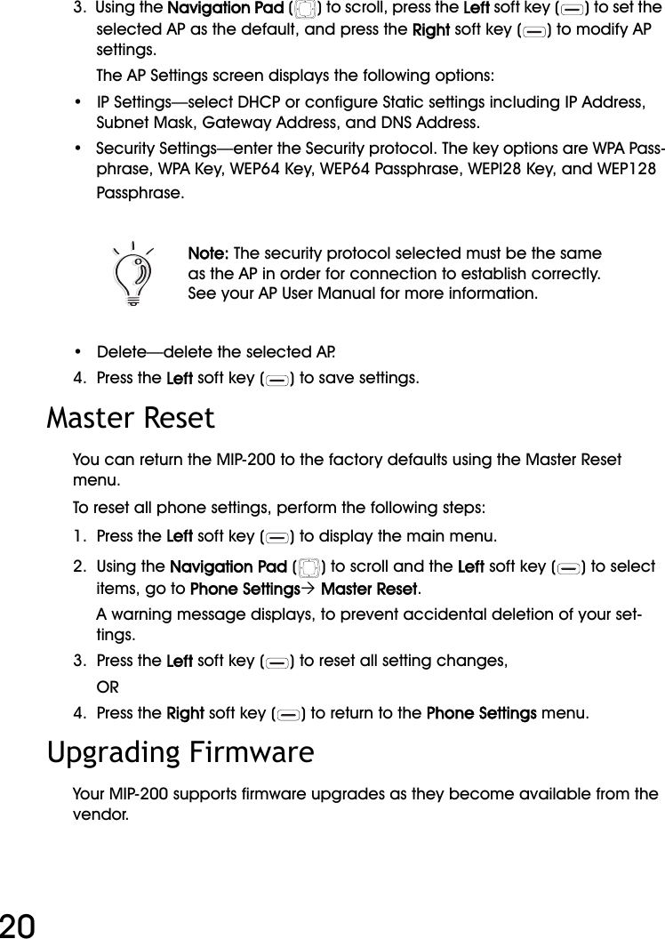 WiFi Phone User Manual203.  Using the Navigation Pad ( ) to scroll, press the Left soft key ( ) to set the selected AP as the default, and press the Right soft key ( ) to modify AP settings.The AP Settings screen displays the following options:•   IP Settings—select DHCP or configure Static settings including IP Address, Subnet Mask, Gateway Address, and DNS Address.•   Security Settings—enter the Security protocol. The key options are WPA Pass-phrase, WPA Key, WEP64 Key, WEP64 Passphrase, WEPl28 Key, and WEP128 Passphrase.•   Delete—delete the selected AP.4.  Press the Left soft key ( ) to save settings.Master ResetYou can return the MIP-200 to the factory defaults using the Master Reset menu.To reset all phone settings, perform the following steps:1.  Press the Left soft key ( ) to display the main menu.2.  Using the Navigation Pad ( ) to scroll and the Left soft key ( ) to select items, go to Phone Settings´ Master Reset.A warning message displays, to prevent accidental deletion of your set-tings.3.  Press the Left soft key ( ) to reset all setting changes,OR4.  Press the Right soft key ( ) to return to the Phone Settings menu.Upgrading FirmwareYour MIP-200 supports firmware upgrades as they become available from the vendor.Note: The security protocol selected must be the same as the AP in order for connection to establish correctly. See your AP User Manual for more information.