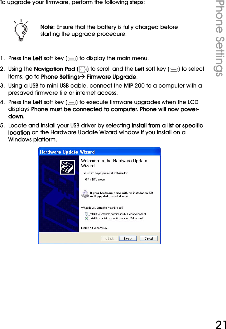 WiFi Phone User ManualPhone Settings21To upgrade your firmware, perform the following steps:1.  Press the Left soft key ( ) to display the main menu.2.  Using the Navigation Pad ( ) to scroll and the Left soft key ( ) to select items, go to Phone Settings´ Firmware Upgrade.3.  Using a USB to mini-USB cable, connect the MIP-200 to a computer with a presaved firmware file or internet access.4.  Press the Left soft key ( ) to execute firmware upgrades when the LCD displays Phone must be connected to computer. Phone will now power-down.5.  Locate and install your USB driver by selecting Install from a list or specific location on the Hardware Update Wizard window if you install on a Windows platform.Note: Ensure that the battery is fully charged before starting the upgrade procedure.