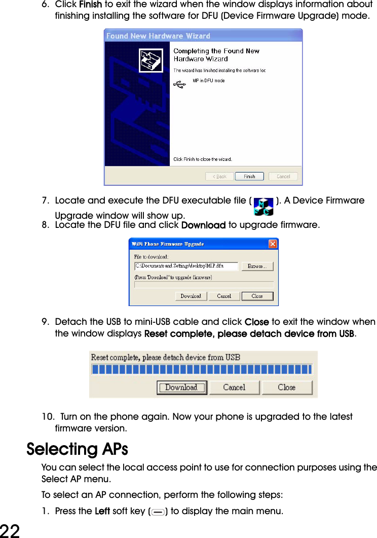 WiFi Phone User Manual226.  Click Finish to exit the wizard when the window displays information about finishing installing the software for DFU (Device Firmware Upgrade) mode.7.  Locate and execute the DFU executable file ( ). A Device Firmware Upgrade window will show up.8.  Locate the DFU file and click Download to upgrade firmware.9.  Detach the USB to mini-USB cable and click Close to exit the window when the window displays Reset complete, please detach device from USB.10.  Turn on the phone again. Now your phone is upgraded to the latest firmware version.Selecting APsYou can select the local access point to use for connection purposes using the Select AP menu.To select an AP connection, perform the following steps:1.  Press the Left soft key ( ) to display the main menu.