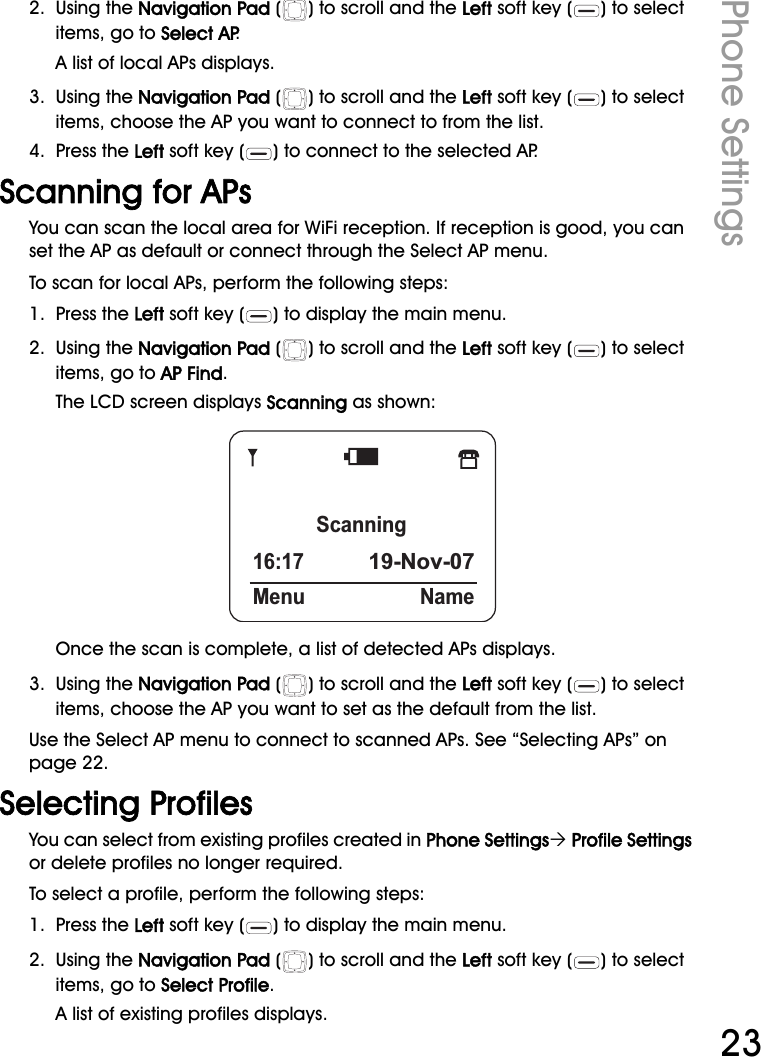 WiFi Phone User ManualPhone Settings232.  Using the Navigation Pad ( ) to scroll and the Left soft key ( ) to select items, go to Select AP.A list of local APs displays.3.  Using the Navigation Pad ( ) to scroll and the Left soft key ( ) to select items, choose the AP you want to connect to from the list.4.  Press the Left soft key ( ) to connect to the selected AP.Scanning for APsYou can scan the local area for WiFi reception. If reception is good, you can set the AP as default or connect through the Select AP menu.To scan for local APs, perform the following steps:1.  Press the Left soft key ( ) to display the main menu.2.  Using the Navigation Pad ( ) to scroll and the Left soft key ( ) to select items, go to AP Find.The LCD screen displays Scanning as shown:Once the scan is complete, a list of detected APs displays.3.  Using the Navigation Pad ( ) to scroll and the Left soft key ( ) to select items, choose the AP you want to set as the default from the list.Use the Select AP menu to connect to scanned APs. See “Selecting APs” on page 22.Selecting ProfilesYou can select from existing profiles created in Phone Settings´ Profile Settings or delete profiles no longer required.To select a profile, perform the following steps:1.  Press the Left soft key ( ) to display the main menu.2.  Using the Navigation Pad ( ) to scroll and the Left soft key ( ) to select items, go to Select Profile.A list of existing profiles displays.Scanning16:1719-Nov-07Menu Name