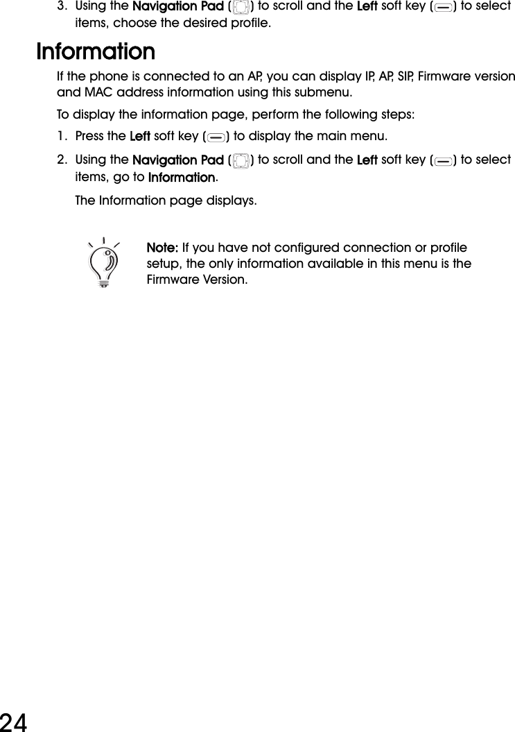 WiFi Phone User Manual243.  Using the Navigation Pad ( ) to scroll and the Left soft key ( ) to select items, choose the desired profile.InformationIf the phone is connected to an AP, you can display IP, AP, SIP, Firmware version and MAC address information using this submenu.To display the information page, perform the following steps:1.  Press the Left soft key ( ) to display the main menu.2.  Using the Navigation Pad ( ) to scroll and the Left soft key ( ) to select items, go to Information.The Information page displays.Note: If you have not configured connection or profile setup, the only information available in this menu is the Firmware Version.