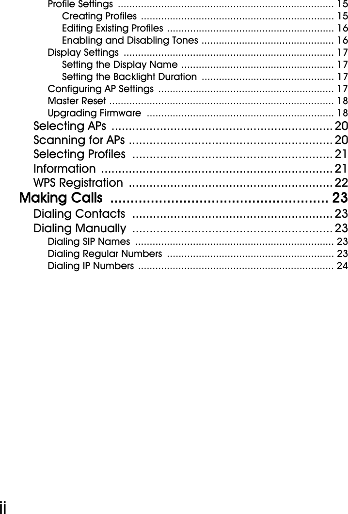 WiFi Phone User ManualiiProfile Settings  ........................................................................... 15Creating Profiles ................................................................... 15Editing Existing Profiles .......................................................... 16Enabling and Disabling Tones .............................................. 16Display Settings  ......................................................................... 17Setting the Display Name ..................................................... 17Setting the Backlight Duration  .............................................. 17Configuring AP Settings  ............................................................. 17Master Reset .............................................................................. 18Upgrading Firmware  ................................................................. 18Selecting APs  ................................................................ 20Scanning for APs ........................................................... 20Selecting Profiles  .......................................................... 21Information ................................................................... 21WPS Registration  ........................................................... 22Making Calls  ...................................................... 23Dialing Contacts  .......................................................... 23Dialing Manually  .......................................................... 23Dialing SIP Names  ..................................................................... 23Dialing Regular Numbers  .......................................................... 23Dialing IP Numbers .................................................................... 24