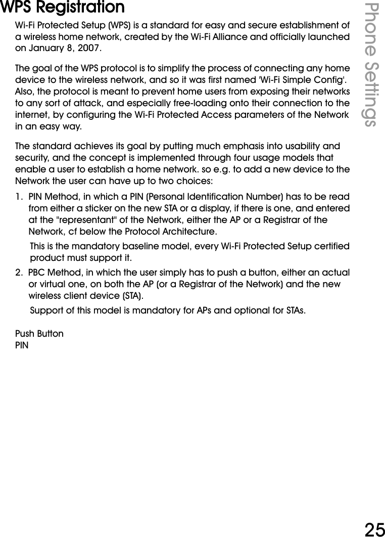 WiFi Phone User ManualPhone Settings25WPS RegistrationWi-Fi Protected Setup (WPS) is a standard for easy and secure establishment of a wireless home network, created by the Wi-Fi Alliance and officially launched on January 8, 2007.The goal of the WPS protocol is to simplify the process of connecting any home device to the wireless network, and so it was first named &apos;Wi-Fi Simple Config&apos;. Also, the protocol is meant to prevent home users from exposing their networks to any sort of attack, and especially free-loading onto their connection to the internet, by configuring the Wi-Fi Protected Access parameters of the Network in an easy way.The standard achieves its goal by putting much emphasis into usability and security, and the concept is implemented through four usage models that enable a user to establish a home network. so e.g. to add a new device to the Network the user can have up to two choices:1.  PIN Method, in which a PIN (Personal Identification Number) has to be read from either a sticker on the new STA or a display, if there is one, and entered at the &quot;representant&quot; of the Network, either the AP or a Registrar of the Network, cf below the Protocol Architecture. This is the mandatory baseline model, every Wi-Fi Protected Setup certified product must support it. 2.  PBC Method, in which the user simply has to push a button, either an actual or virtual one, on both the AP (or a Registrar of the Network) and the new wireless client device (STA). Support of this model is mandatory for APs and optional for STAs. Push ButtonPIN