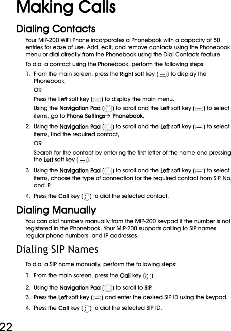 WiFi Phone User Manual22Making CallsDialing ContactsYour MIP-200 WiFi Phone incorporates a Phonebook with a capacity of 50 entries for ease of use. Add, edit, and remove contacts using the Phonebook menu or dial directly from the Phonebook using the Dial Contacts feature.To dial a contact using the Phonebook, perform the following steps:1.  From the main screen, press the Right soft key ( ) to display the Phonebook, ORPress the Left soft key ( ) to display the main menu.Using the Navigation Pad ( ) to scroll and the Left soft key ( ) to select items, go to Phone Settings´ Phonebook.2.  Using the Navigation Pad ( ) to scroll and the Left soft key ( ) to select items, find the required contact,ORSearch for the contact by entering the first letter of the name and pressing the Left soft key ( ).3.  Using the Navigation Pad ( ) to scroll and the Left soft key ( ) to select items, choose the type of connection for the required contact from SIP, No, and IP.4.  Press the Call key ( ) to dial the selected contact.Dialing ManuallyYou can dial numbers manually from the MIP-200 keypad if the number is not registered in the Phonebook. Your MIP-200 supports calling to SIP names, regular phone numbers, and IP addresses. Dialing SIP NamesTo dial a SIP name manually, perform the following steps:1.  From the main screen, press the Call key ( ).2.  Using the Navigation Pad ( ) to scroll to SIP.3.  Press the Left soft key ( ) and enter the desired SIP ID using the keypad.4.  Press the Call key ( ) to dial the selected SIP ID.