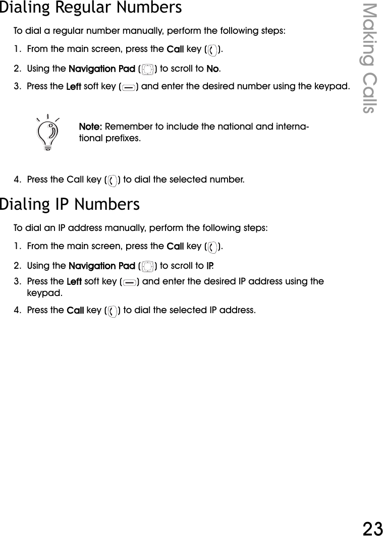 WiFi Phone User ManualMaking Calls23Dialing Regular NumbersTo dial a regular number manually, perform the following steps:1.  From the main screen, press the Call key ( ).2.  Using the Navigation Pad ( ) to scroll to No.3.  Press the Left soft key ( ) and enter the desired number using the keypad.4.  Press the Call key ( ) to dial the selected number.Dialing IP NumbersTo dial an IP address manually, perform the following steps:1.  From the main screen, press the Call key ( ).2.  Using the Navigation Pad ( ) to scroll to IP.3.  Press the Left soft key ( ) and enter the desired IP address using the keypad.4.  Press the Call key ( ) to dial the selected IP address.Note: Remember to include the national and interna-tional prefixes.