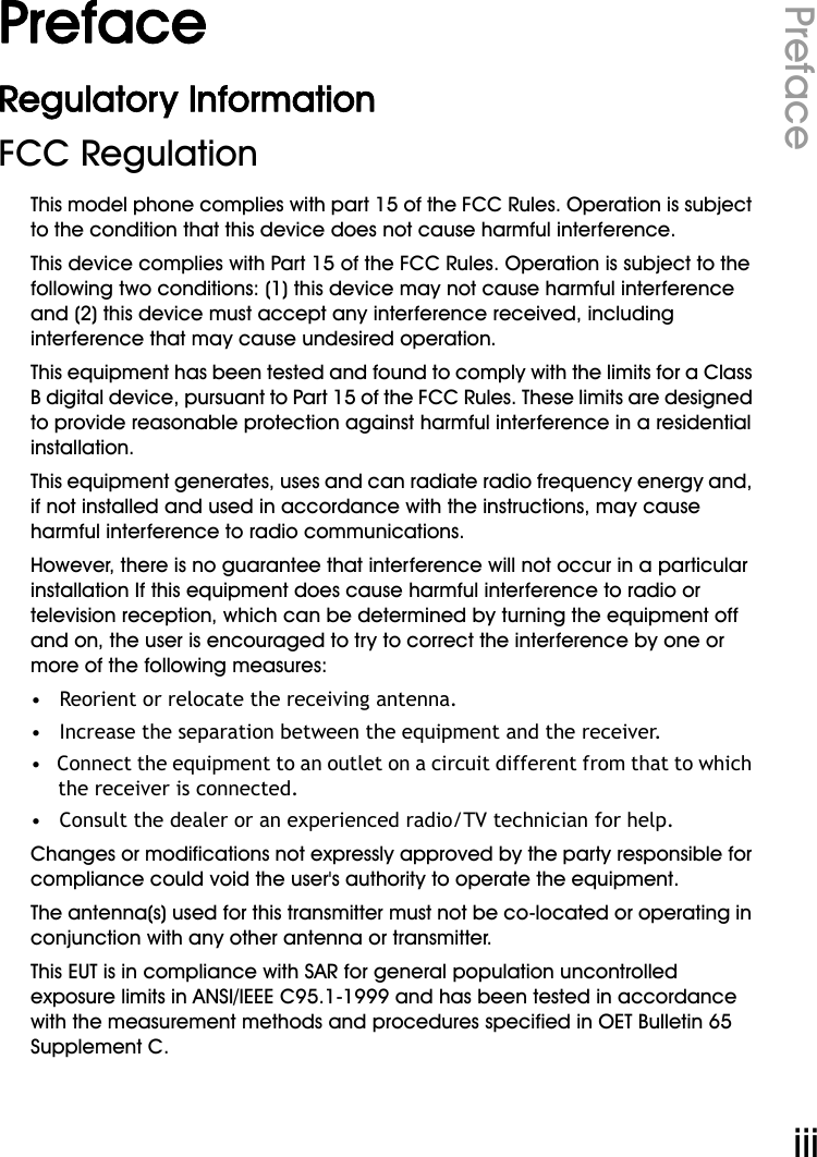 WiFi Phone User ManualPrefaceiiiPrefaceRegulatory InformationFCC RegulationThis model phone complies with part 15 of the FCC Rules. Operation is subject to the condition that this device does not cause harmful interference.This device complies with Part 15 of the FCC Rules. Operation is subject to the following two conditions: (1) this device may not cause harmful interference and (2) this device must accept any interference received, including interference that may cause undesired operation.This equipment has been tested and found to comply with the limits for a Class B digital device, pursuant to Part 15 of the FCC Rules. These limits are designed to provide reasonable protection against harmful interference in a residential installation. This equipment generates, uses and can radiate radio frequency energy and, if not installed and used in accordance with the instructions, may cause harmful interference to radio communications.However, there is no guarantee that interference will not occur in a particular installation If this equipment does cause harmful interference to radio or television reception, which can be determined by turning the equipment off and on, the user is encouraged to try to correct the interference by one or more of the following measures:•   Reorient or relocate the receiving antenna.•   Increase the separation between the equipment and the receiver.•   Connect the equipment to an outlet on a circuit different from that to which the receiver is connected.•   Consult the dealer or an experienced radio/TV technician for help.Changes or modifications not expressly approved by the party responsible for compliance could void the user&apos;s authority to operate the equipment.The antenna(s) used for this transmitter must not be co-located or operating in conjunction with any other antenna or transmitter.This EUT is in compliance with SAR for general population uncontrolled exposure limits in ANSI/IEEE C95.1-1999 and has been tested in accordance with the measurement methods and procedures specified in OET Bulletin 65 Supplement C.