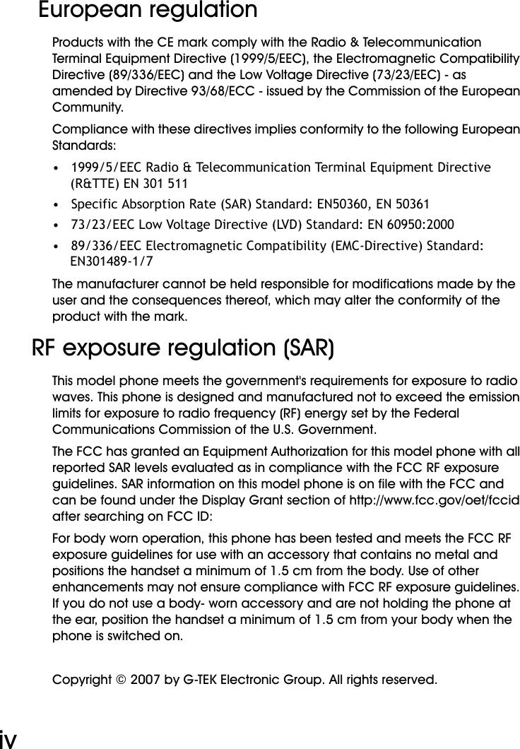 WiFi Phone User Manualiv European regulationProducts with the CE mark comply with the Radio &amp; Telecommunication Terminal Equipment Directive (1999/5/EEC), the Electromagnetic Compatibility Directive (89/336/EEC) and the Low Voltage Directive (73/23/EEC) - as amended by Directive 93/68/ECC - issued by the Commission of the European Community.Compliance with these directives implies conformity to the following European Standards:•   1999/5/EEC Radio &amp; Telecommunication Terminal Equipment Directive (R&amp;TTE) EN 301 511•   Specific Absorption Rate (SAR) Standard: EN50360, EN 50361•   73/23/EEC Low Voltage Directive (LVD) Standard: EN 60950:2000•   89/336/EEC Electromagnetic Compatibility (EMC-Directive) Standard: EN301489-1/7The manufacturer cannot be held responsible for modifications made by the user and the consequences thereof, which may alter the conformity of the product with the mark.RF exposure regulation (SAR)This model phone meets the government&apos;s requirements for exposure to radio waves. This phone is designed and manufactured not to exceed the emission limits for exposure to radio frequency (RF) energy set by the Federal Communications Commission of the U.S. Government.The FCC has granted an Equipment Authorization for this model phone with all reported SAR levels evaluated as in compliance with the FCC RF exposure guidelines. SAR information on this model phone is on file with the FCC and can be found under the Display Grant section of http://www.fcc.gov/oet/fccid after searching on FCC ID:For body worn operation, this phone has been tested and meets the FCC RF exposure guidelines for use with an accessory that contains no metal and positions the handset a minimum of 1.5 cm from the body. Use of other enhancements may not ensure compliance with FCC RF exposure guidelines. If you do not use a body- worn accessory and are not holding the phone at the ear, position the handset a minimum of 1.5 cm from your body when the phone is switched on.Copyright © 2007 by G-TEK Electronic Group. All rights reserved.