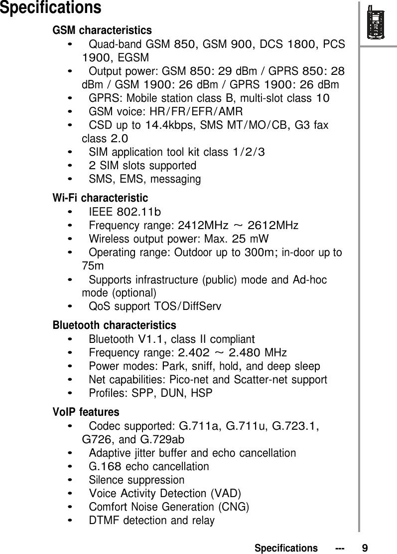 Specifications GSM characteristics  •   Quad-band GSM 850, GSM 900, DCS 1800, PCS 1900, EGSM •   Output power: GSM 850: 29 dBm / GPRS 850: 28 dBm / GSM 1900: 26 dBm / GPRS 1900: 26 dBm •   GPRS: Mobile station class B, multi-slot class 10 •   GSM voice: HR / FR / EFR / AMR •   CSD up to 14.4kbps, SMS MT / MO / CB, G3 fax class 2.0 •   SIM application tool kit class 1 / 2 / 3 •   2 SIM slots supported •   SMS, EMS, messaging  Wi-Fi characteristic •   IEEE 802.11b •   Frequency range: 2412MHz ~ 2612MHz •   Wireless output power: Max. 25 mW •   Operating range: Outdoor up to 300m; in-door up to 75m •   Supports infrastructure (public) mode and Ad-hoc mode (optional) •   QoS support TOS / DiffServ  Bluetooth characteristics •   Bluetooth V1.1, class II compliant •   Frequency range: 2.402 ~ 2.480 MHz •   Power modes: Park, sniff, hold, and deep sleep •   Net capabilities: Pico-net and Scatter-net support •   Profiles: SPP, DUN, HSP  VoIP features •   Codec supported: G.711a, G.711u, G.723.1, G726, and G.729ab •   Adaptive jitter buffer and echo cancellation •   G.168 echo cancellation •   Silence suppression •   Voice Activity Detection (VAD) •   Comfort Noise Generation (CNG) •   DTMF detection and relay   Specifications   ---   9 