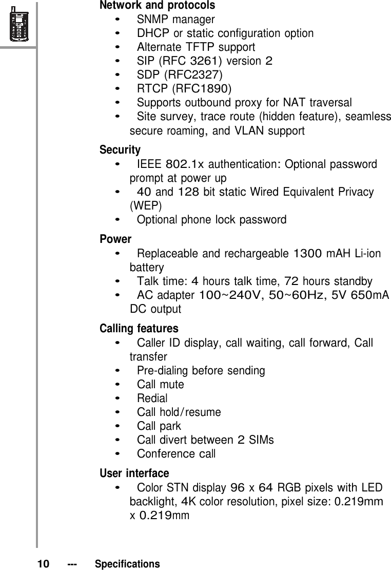 Network and protocols •   SNMP manager •   DHCP or static configuration option •   Alternate TFTP support •   SIP (RFC 3261) version 2 •   SDP (RFC2327) •   RTCP (RFC1890) •   Supports outbound proxy for NAT traversal •   Site survey, trace route (hidden feature), seamless secure roaming, and VLAN support  Security •   IEEE 802.1x authentication: Optional password prompt at power up •   40 and 128 bit static Wired Equivalent Privacy (WEP) •   Optional phone lock password  Power •   Replaceable and rechargeable 1300 mAH Li-ion battery •   Talk time: 4 hours talk time, 72 hours standby •   AC adapter 100~240V, 50~60Hz, 5V 650mA DC output  Calling features •   Caller ID display, call waiting, call forward, Call transfer •   Pre-dialing before sending •   Call mute •   Redial    •   Call hold / resume •   Call park •   Call divert between 2 SIMs •   Conference call     User interface •   Color STN display 96 x 64 RGB pixels with LED backlight, 4K color resolution, pixel size: 0.219mm x 0.219mm     10   ---   Specifications 