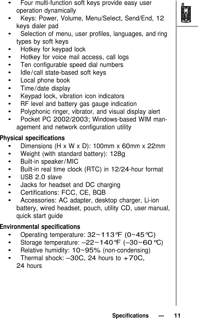 •   Four multi-function soft keys provide easy user operation dynamically •   Keys: Power, Volume, Menu/Select, Send/End, 12 keys dialer pad •   Selection of menu, user profiles, languages, and ring types by soft keys •   Hotkey for keypad lock •   Hotkey for voice mail access, call logs •   Ten configurable speed dial numbers •   Idle / call state-based soft keys •   Local phone book •   Time / date display •   Keypad lock, vibration icon indicators •   RF level and battery gas gauge indication •   Polyphonic ringer, vibrator, and visual display alert •   Pocket PC 2002/2003; Windows-based WIM man- agement and network configuration utility  Physical specifications •   Dimensions (H x W x D): 100mm x 60mm x 22mm •   Weight (with standard battery): 128g •   Built-in speaker / MIC •   Built-in real time clock (RTC) in 12/24-hour format •   USB 2.0 slave •   Jacks for headset and DC charging •   Certifications: FCC, CE, BQB •   Accessories: AC adapter, desktop charger, Li-ion battery, wired headset, pouch, utility CD, user manual, quick start guide  Environmental specifications •   Operating temperature: 32~113°F (0~45°C) •   Storage temperature: –22~140°F (–30~60°C) •   Relative humidity: 10~95% (non-condensing) •   Thermal shock: –30C, 24 hours to +70C, 24 hours        Specifications   ---   11 