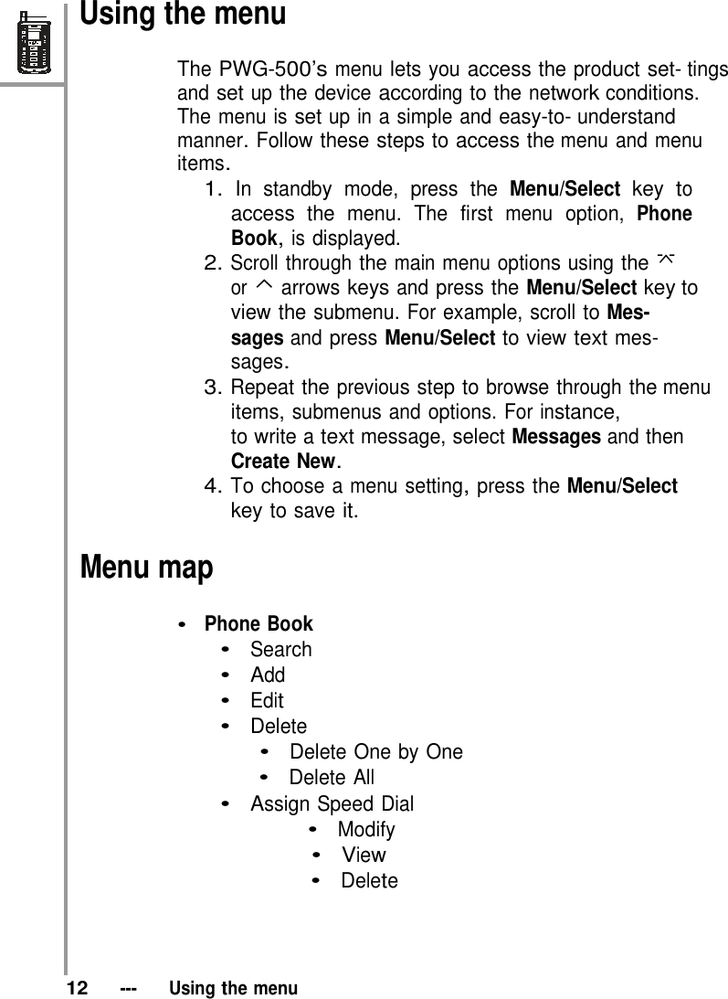    Using the menu  The PWG-500’s menu lets you access the product set- tings and set up the device according to the network conditions. The menu is set up in a simple and easy-to- understand manner. Follow these steps to access the menu and menu items. 1. In standby mode, press the Menu/Select key to access the menu. The first menu option, Phone Book, is displayed. 2. Scroll through the main menu options using the  or ⌃ arrows keys and press the Menu/Select key to view the submenu. For example, scroll to Mes- sages and press Menu/Select to view text mes- sages. 3. Repeat the previous step to browse through the menu items, submenus and options. For instance, to write a text message, select Messages and then Create New. 4. To choose a menu setting, press the Menu/Select key to save it.  Menu map  •  Phone Book •  Search •  Add   •  Edit   •  Delete •  Delete One by One •  Delete All •  Assign Speed Dial •  Modify •  View   •  Delete        12   ---   Using the menu 