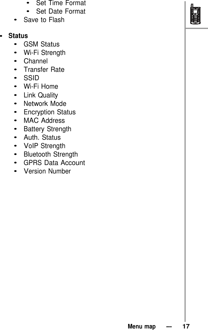 •  Set Time Format •  Set Date Format •  Save to Flash  •  Status   •  GSM Status   •  Wi-Fi Strength •  Channel •  Transfer Rate •  SSID •  Wi-Fi Home   •  Link Quality •  Network Mode   •  Encryption Status •  MAC Address   •  Battery Strength •  Auth. Status •  VoIP Strength   •  Bluetooth Strength •  GPRS Data Account •  Version Number                         Menu map   ---   17 