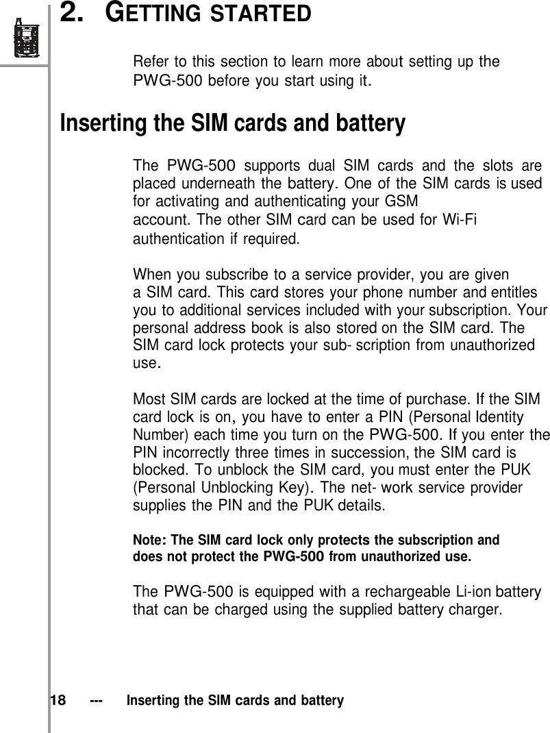 2.  GETTING STARTED   Refer to this section to learn more about setting up the PWG-500 before you start using it.  Inserting the SIM cards and battery  The PWG-500 supports dual SIM cards and the slots are placed underneath the battery. One of the SIM cards is used for activating and authenticating your GSM account. The other SIM card can be used for Wi-Fi authentication if required.  When you subscribe to a service provider, you are given a SIM card. This card stores your phone number and entitles you to additional services included with your subscription. Your personal address book is also stored on the SIM card. The SIM card lock protects your sub- scription from unauthorized use.  Most SIM cards are locked at the time of purchase. If the SIM card lock is on, you have to enter a PIN (Personal Identity Number) each time you turn on the PWG-500. If you enter the PIN incorrectly three times in succession, the SIM card is blocked. To unblock the SIM card, you must enter the PUK (Personal Unblocking Key). The net- work service provider supplies the PIN and the PUK details.  Note: The SIM card lock only protects the subscription and does not protect the PWG-500 from unauthorized use.  The PWG-500 is equipped with a rechargeable Li-ion battery that can be charged using the supplied battery charger.      18   ---   Inserting the SIM cards and battery 