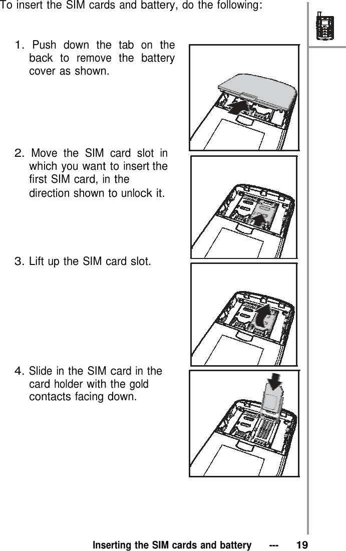  To insert the SIM cards and battery, do the following:    1. Push down the tab on the back to remove the battery cover as shown.        2. Move the SIM card slot in which you want to insert the first SIM card, in the direction shown to unlock it.      3. Lift up the SIM card slot.          4. Slide in the SIM card in the card holder with the gold contacts facing down.              Inserting the SIM cards and battery   ---   19 