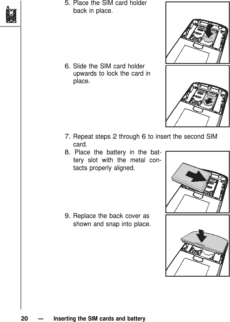 5. Place the SIM card holder back in place.         6. Slide the SIM card holder upwards to lock the card in place.         7. Repeat steps 2 through 6 to insert the second SIM card. 8. Place the battery in the bat- tery slot with the metal con- tacts properly aligned.        9. Replace the back cover as shown and snap into place.               20   ---   Inserting the SIM cards and battery 