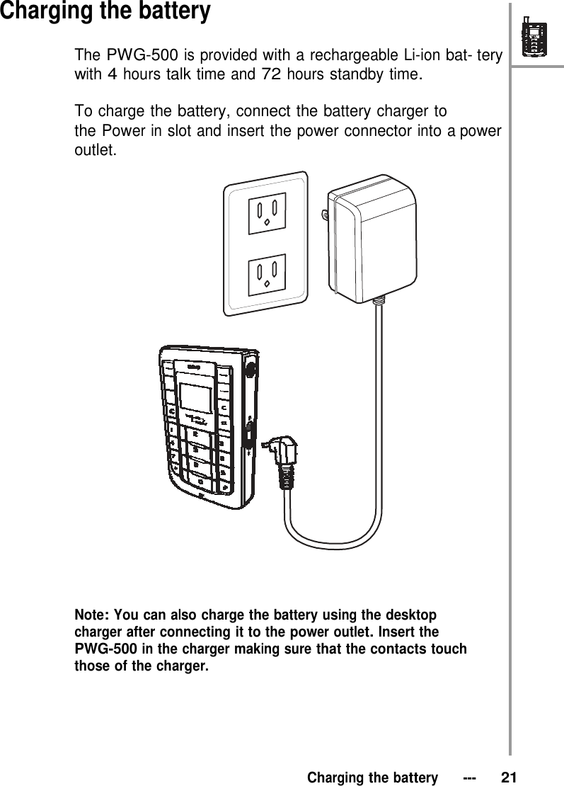   Charging the battery  The PWG-500 is provided with a rechargeable Li-ion bat- tery with 4 hours talk time and 72 hours standby time.  To charge the battery, connect the battery charger to the Power in slot and insert the power connector into a power outlet.                               Note: You can also charge the battery using the desktop charger after connecting it to the power outlet. Insert the PWG-500 in the charger making sure that the contacts touch those of the charger.        Charging the battery   ---   21 