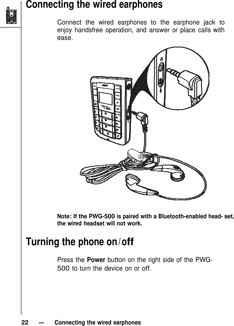 Connecting the wired earphones  Connect the wired earphones to the earphone jack to enjoy handsfree operation, and answer or place calls with ease.     Note: If the PWG-500 is paired with a Bluetooth-enabled head- set, the wired headset will not work.  Turning the phone on / off  Press the Power button on the right side of the PWG- 500 to turn the device on or off.         22   ---   Connecting the wired earphones 