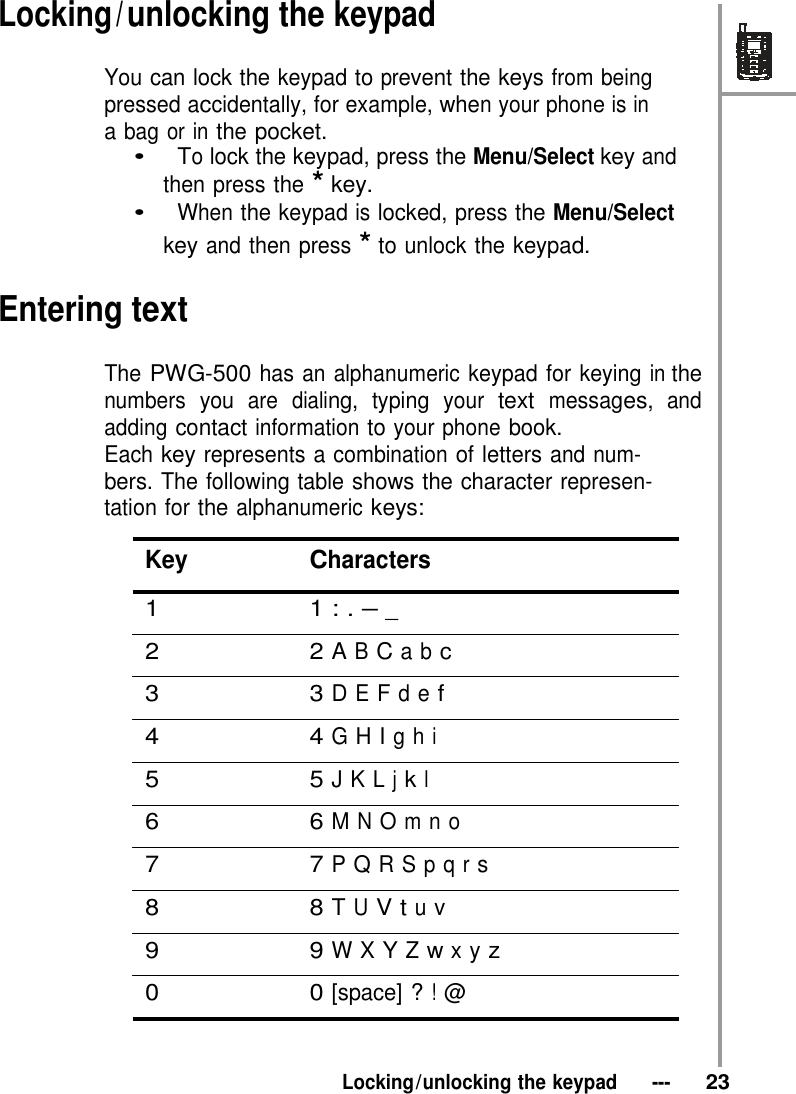  Locking / unlocking the keypad  You can lock the keypad to prevent the keys from being pressed accidentally, for example, when your phone is in a bag or in the pocket. •   To lock the keypad, press the Menu/Select key and then press the * key. •   When the keypad is locked, press the Menu/Select key and then press * to unlock the keypad.  Entering text  The PWG-500 has an alphanumeric keypad for keying in the numbers you are dialing, typing your text messages, and adding contact information to your phone book. Each key represents a combination of letters and num- bers. The following table shows the character represen- tation for the alphanumeric keys:  Key Characters  1 1 : . – _  2 2 A B C a b c   3 3 D E F d e f  4 4 G H I g h i   5 5 J K L j k l  6 6 M N O m n o   7 7 P Q R S p q r s  8 8 T U V t u v  9 9 W X Y Z w x y z  0 0 [space] ? ! @    Locking / unlocking the keypad   ---   23 