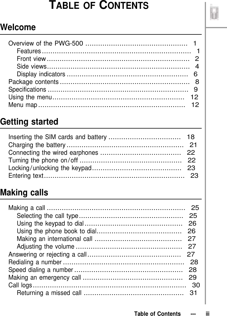     Welcome TABLE OF CONTENTS  Overview of the PWG-500 ................................................  1 Features ......................................................................  1 Front view ...................................................................  2 Side views...................................................................  4 Display indicators .........................................................  6 Package contents .............................................................  8 Specifications ..................................................................  9 Using the menu..............................................................  12 Menu map .....................................................................  12   Getting started  Inserting the SIM cards and battery ..................................  18 Charging the battery .......................................................  21 Connecting the wired earphones ......................................  22 Turning the phone on / off ................................................  22 Locking / unlocking the keypad..........................................  23 Entering text..................................................................  23   Making calls  Making a call .................................................................  25 Selecting the call type .................................................  25 Using the keypad to dial ..............................................  26 Using the phone book to dial........................................  26 Making an international call .........................................  27 Adjusting the volume ..................................................  27 Answering or rejecting a call ............................................  27 Redialing a number .........................................................  28 Speed dialing a number ...................................................  28 Making an emergency call ...............................................  29 Call logs ........................................................................  30 Returning a missed call ...............................................  31    Table of Contents   ---   iii 