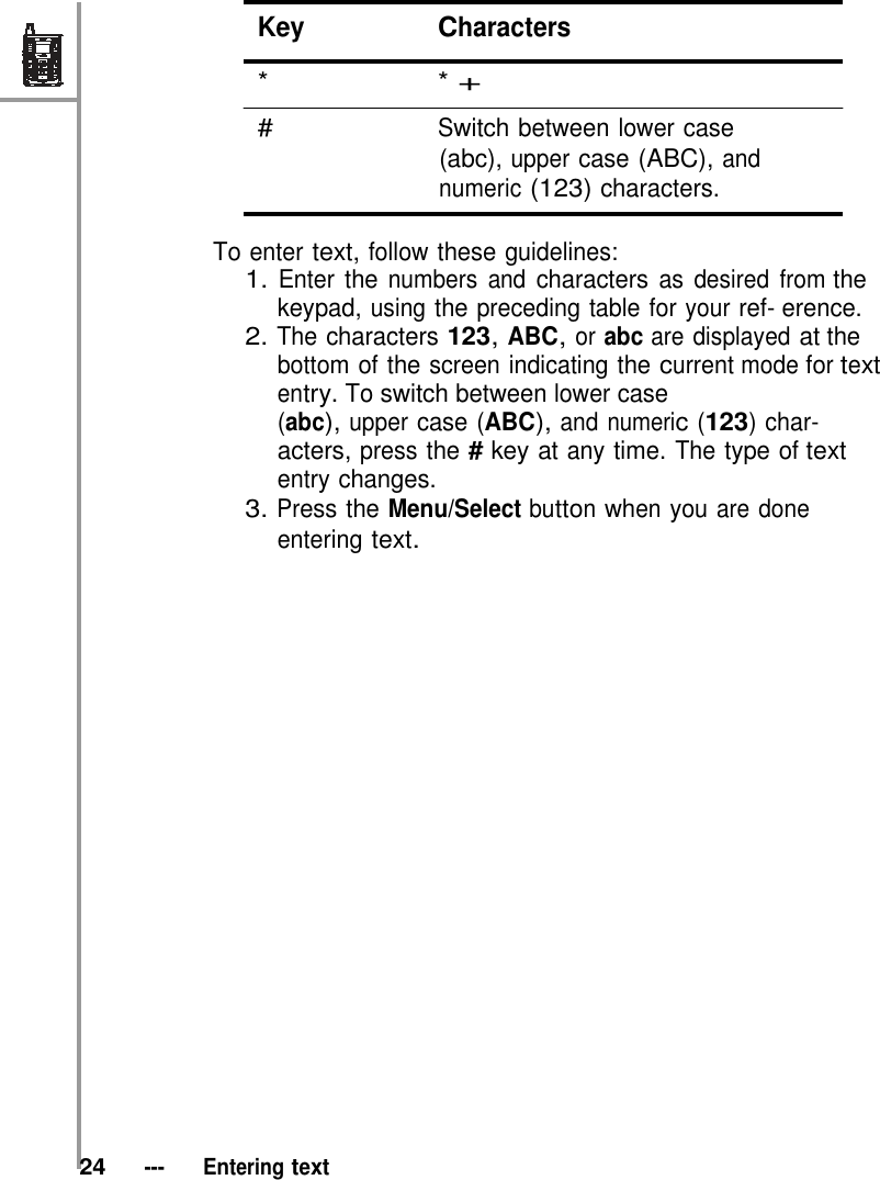 Key Characters  * * +   # Switch between lower case (abc), upper case (ABC), and numeric (123) characters.   To enter text, follow these guidelines: 1. Enter the numbers and characters as desired from the keypad, using the preceding table for your ref- erence. 2. The characters 123, ABC, or abc are displayed at the bottom of the screen indicating the current mode for text entry. To switch between lower case (abc), upper case (ABC), and numeric (123) char- acters, press the # key at any time. The type of text entry changes. 3. Press the Menu/Select button when you are done entering text.                           24   ---   Entering text 