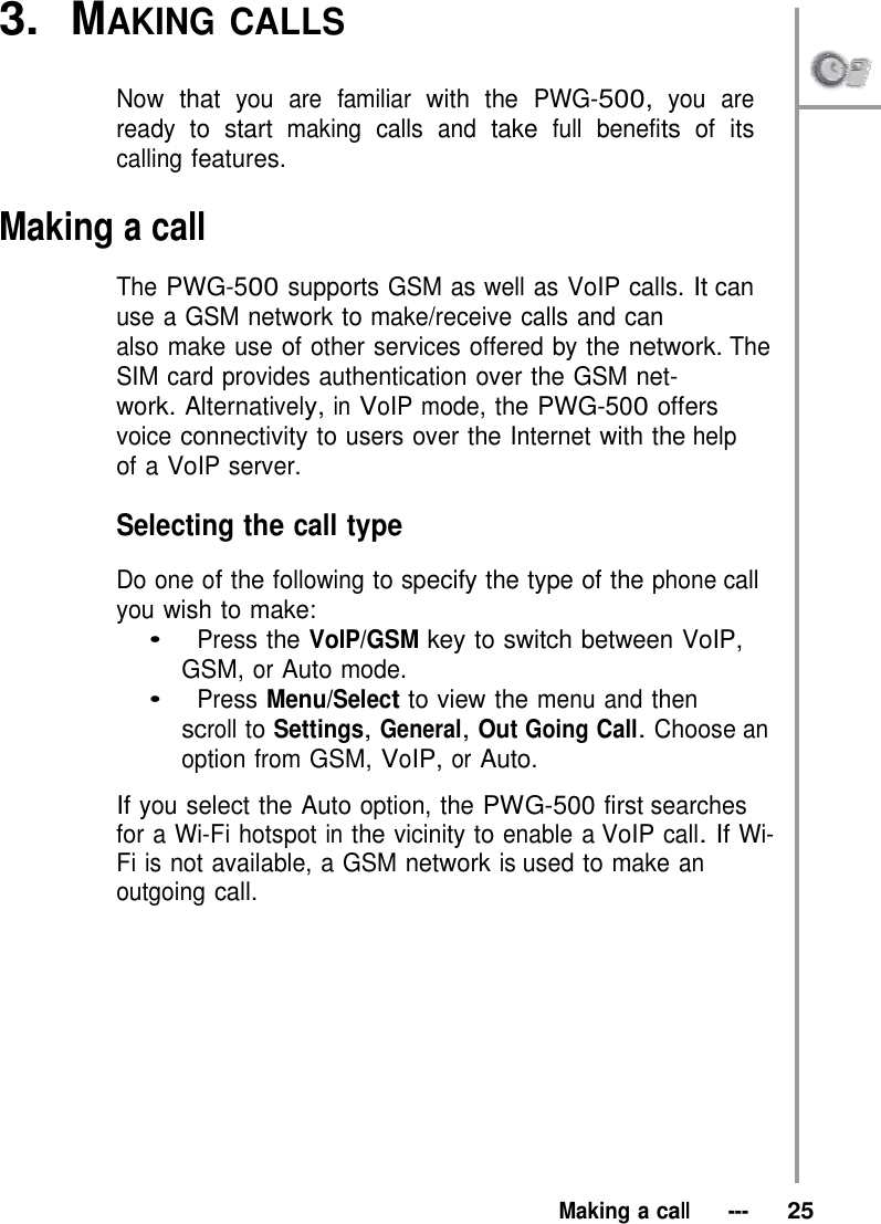 3.  MAKING CALLS   Now that you are familiar with the PWG-500, you are ready to start making calls and take full benefits of its calling features.  Making a call  The PWG-500 supports GSM as well as VoIP calls. It can use a GSM network to make/receive calls and can also make use of other services offered by the network. The SIM card provides authentication over the GSM net- work. Alternatively, in VoIP mode, the PWG-500 offers voice connectivity to users over the Internet with the help of a VoIP server.  Selecting the call type  Do one of the following to specify the type of the phone call you wish to make: •   Press the VoIP/GSM key to switch between VoIP, GSM, or Auto mode. •   Press Menu/Select to view the menu and then scroll to Settings, General, Out Going Call. Choose an option from GSM, VoIP, or Auto.  If you select the Auto option, the PWG-500 first searches for a Wi-Fi hotspot in the vicinity to enable a VoIP call. If Wi-Fi is not available, a GSM network is used to make an outgoing call.              Making a call   ---   25 