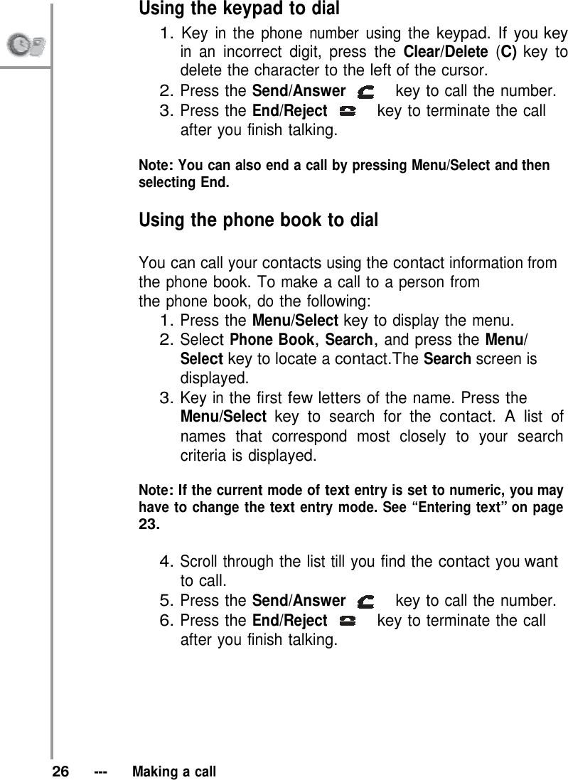 Using the keypad to dial 1. Key in the phone number using the keypad. If you key in an incorrect digit, press the Clear/Delete (C) key to delete the character to the left of the cursor. 2. Press the Send/Answer   key to call the number. 3. Press the End/Reject   key to terminate the call after you finish talking.  Note: You can also end a call by pressing Menu/Select and then selecting End.  Using the phone book to dial  You can call your contacts using the contact information from the phone book. To make a call to a person from the phone book, do the following: 1. Press the Menu/Select key to display the menu. 2. Select Phone Book, Search, and press the Menu/ Select key to locate a contact.The Search screen is displayed. 3. Key in the first few letters of the name. Press the Menu/Select key to search for the contact. A list of names that correspond most closely to your search criteria is displayed.  Note: If the current mode of text entry is set to numeric, you may have to change the text entry mode. See “Entering text” on page 23.  4. Scroll through the list till you find the contact you want to call. 5. Press the Send/Answer   key to call the number. 6. Press the End/Reject   key to terminate the call after you finish talking.         26   ---   Making a call 