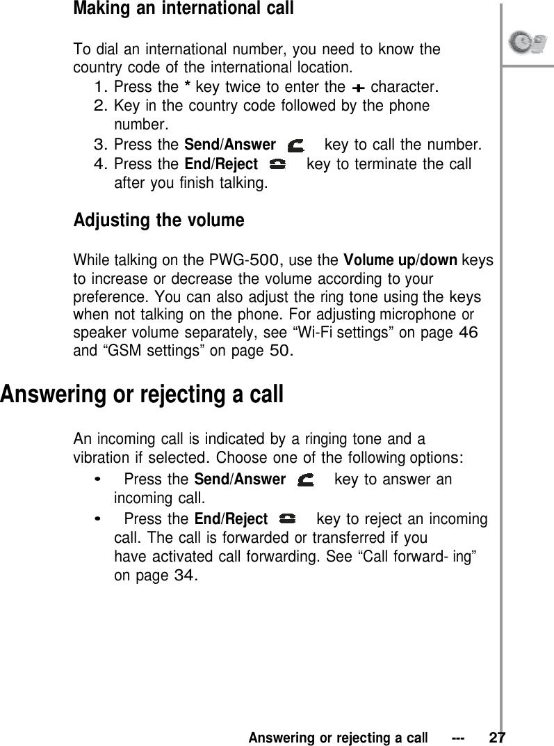 Making an international call  To dial an international number, you need to know the  country code of the international location. 1. Press the * key twice to enter the + character. 2. Key in the country code followed by the phone number. 3. Press the Send/Answer   key to call the number. 4. Press the End/Reject   key to terminate the call after you finish talking.  Adjusting the volume  While talking on the PWG-500, use the Volume up/down keys to increase or decrease the volume according to your preference. You can also adjust the ring tone using the keys when not talking on the phone. For adjusting microphone or speaker volume separately, see “Wi-Fi settings” on page 46 and “GSM settings” on page 50.  Answering or rejecting a call  An incoming call is indicated by a ringing tone and a vibration if selected. Choose one of the following options: •   Press the Send/Answer   key to answer an incoming call. •   Press the End/Reject   key to reject an incoming call. The call is forwarded or transferred if you have activated call forwarding. See “Call forward- ing” on page 34.           Answering or rejecting a call   ---   27 