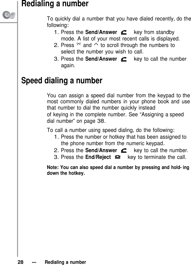 Redialing a number  To quickly dial a number that you have dialed recently, do the following: 1. Press the Send/Answer   key from standby mode. A list of your most recent calls is displayed. 2. Press  and ⌃ to scroll through the numbers to select the number you wish to call. 3. Press the Send/Answer   key to call the number again.  Speed dialing a number  You can assign a speed dial number from the keypad to the most commonly dialed numbers in your phone book and use that number to dial the number quickly instead of keying in the complete number. See “Assigning a speed dial number” on page 38.  To call a number using speed dialing, do the following: 1. Press the number or hotkey that has been assigned to the phone number from the numeric keypad. 2. Press the Send/Answer   key to call the number. 3. Press the End/Reject   key to terminate the call.  Note: You can also speed dial a number by pressing and hold- ing down the hotkey.                  28   ---   Redialing a number 