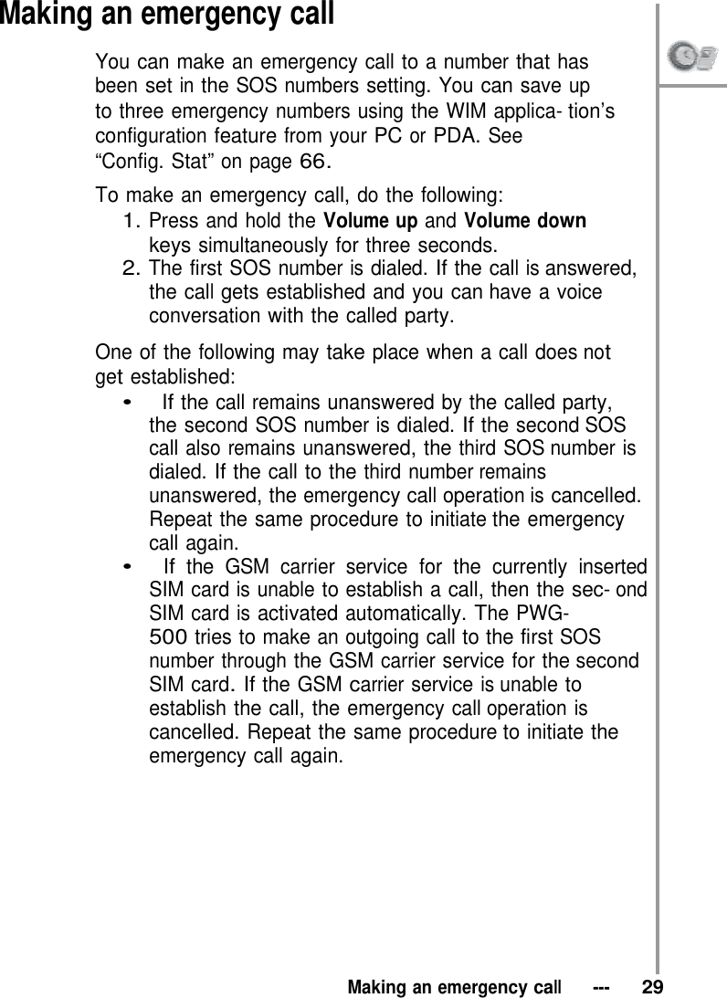 Making an emergency call You can make an emergency call to a number that has  been set in the SOS numbers setting. You can save up to three emergency numbers using the WIM applica- tion’s configuration feature from your PC or PDA. See “Config. Stat” on page 66.  To make an emergency call, do the following: 1. Press and hold the Volume up and Volume down keys simultaneously for three seconds. 2. The first SOS number is dialed. If the call is answered, the call gets established and you can have a voice conversation with the called party.  One of the following may take place when a call does not get established: •   If the call remains unanswered by the called party, the second SOS number is dialed. If the second SOS call also remains unanswered, the third SOS number is dialed. If the call to the third number remains unanswered, the emergency call operation is cancelled. Repeat the same procedure to initiate the emergency call again. •   If the GSM carrier service for the currently inserted SIM card is unable to establish a call, then the sec- ond SIM card is activated automatically. The PWG- 500 tries to make an outgoing call to the first SOS number through the GSM carrier service for the second SIM card. If the GSM carrier service is unable to establish the call, the emergency call operation is cancelled. Repeat the same procedure to initiate the emergency call again.            Making an emergency call   ---   29 