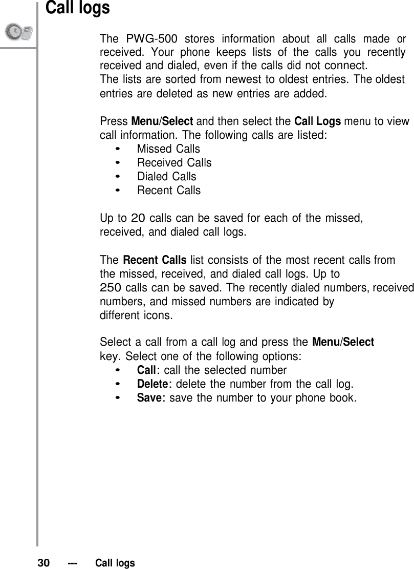 Call logs  The PWG-500 stores information about all calls made or received. Your phone keeps lists of the calls you recently received and dialed, even if the calls did not connect. The lists are sorted from newest to oldest entries. The oldest entries are deleted as new entries are added.  Press Menu/Select and then select the Call Logs menu to view call information. The following calls are listed: •   Missed Calls •   Received Calls •   Dialed Calls •   Recent Calls  Up to 20 calls can be saved for each of the missed, received, and dialed call logs.  The Recent Calls list consists of the most recent calls from the missed, received, and dialed call logs. Up to 250 calls can be saved. The recently dialed numbers, received numbers, and missed numbers are indicated by different icons.  Select a call from a call log and press the Menu/Select key. Select one of the following options: •   Call: call the selected number •   Delete: delete the number from the call log. •   Save: save the number to your phone book.               30   ---   Call logs 