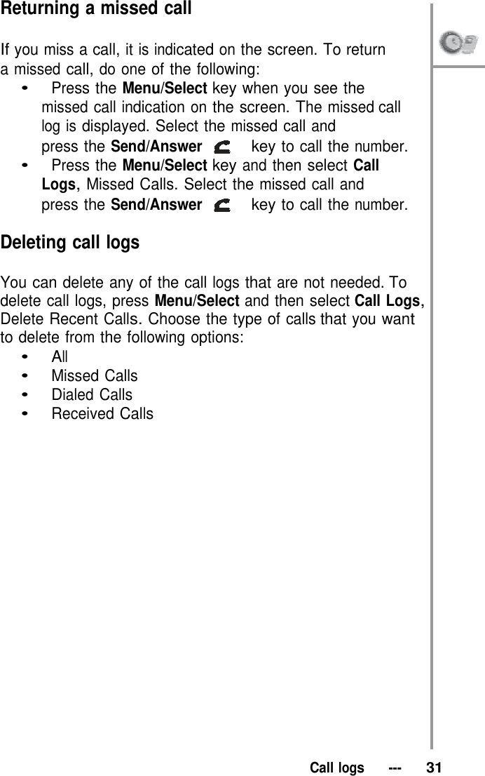 Returning a missed call  If you miss a call, it is indicated on the screen. To return   a missed call, do one of the following: •   Press the Menu/Select key when you see the missed call indication on the screen. The missed call log is displayed. Select the missed call and press the Send/Answer   key to call the number. •   Press the Menu/Select key and then select Call Logs, Missed Calls. Select the missed call and press the Send/Answer   key to call the number.  Deleting call logs  You can delete any of the call logs that are not needed. To delete call logs, press Menu/Select and then select Call Logs, Delete Recent Calls. Choose the type of calls that you want to delete from the following options: •   All •   Missed Calls •   Dialed Calls •   Received Calls                        Call logs   ---   31 