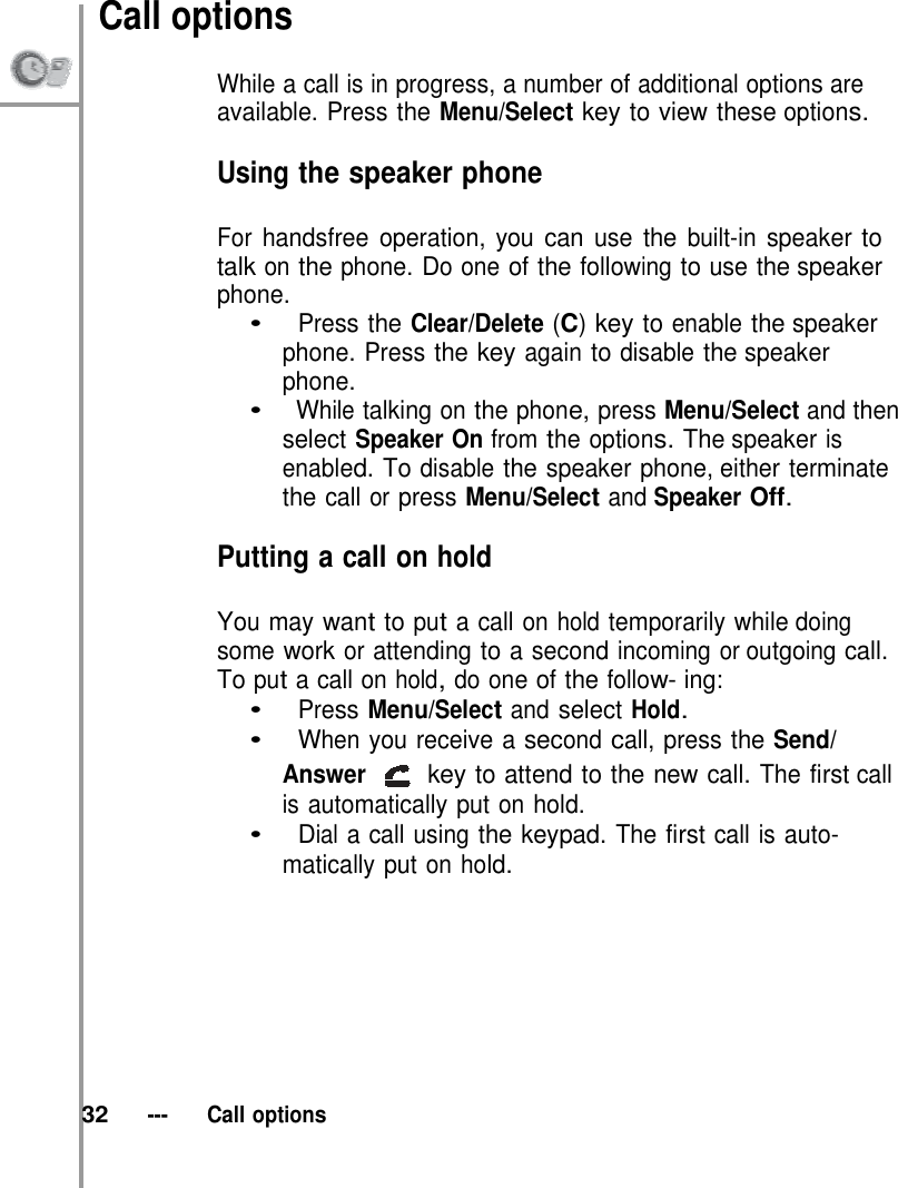 Call options  While a call is in progress, a number of additional options are available. Press the Menu/Select key to view these options.  Using the speaker phone  For handsfree operation, you can use the built-in speaker to talk on the phone. Do one of the following to use the speaker phone. •   Press the Clear/Delete (C) key to enable the speaker phone. Press the key again to disable the speaker phone. •   While talking on the phone, press Menu/Select and then select Speaker On from the options. The speaker is enabled. To disable the speaker phone, either terminate the call or press Menu/Select and Speaker Off.  Putting a call on hold  You may want to put a call on hold temporarily while doing some work or attending to a second incoming or outgoing call. To put a call on hold, do one of the follow- ing: •   Press Menu/Select and select Hold. •   When you receive a second call, press the Send/ Answer  key to attend to the new call. The first call is automatically put on hold. •   Dial a call using the keypad. The first call is auto- matically put on hold.           32   ---   Call options 