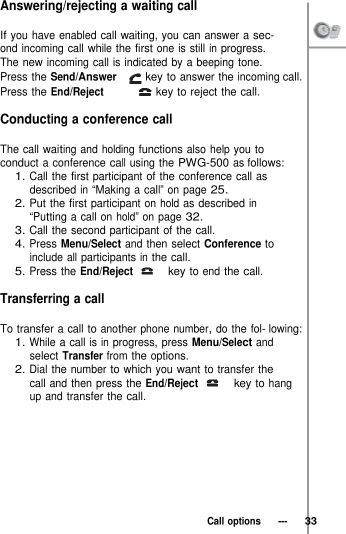 Answering/rejecting a waiting call  If you have enabled call waiting, you can answer a sec-  ond incoming call while the first one is still in progress. The new incoming call is indicated by a beeping tone. Press the Send/Answer key to answer the incoming call. Press the End/Reject  key to reject the call.  Conducting a conference call  The call waiting and holding functions also help you to conduct a conference call using the PWG-500 as follows: 1. Call the first participant of the conference call as described in “Making a call” on page 25. 2. Put the first participant on hold as described in “Putting a call on hold” on page 32. 3. Call the second participant of the call. 4. Press Menu/Select and then select Conference to include all participants in the call. 5. Press the End/Reject   key to end the call.  Transferring a call  To transfer a call to another phone number, do the fol- lowing: 1. While a call is in progress, press Menu/Select and select Transfer from the options. 2. Dial the number to which you want to transfer the call and then press the End/Reject   key to hang up and transfer the call.            Call options   ---   33 